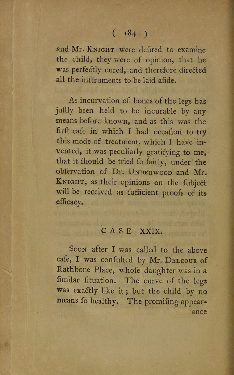 and Mr. Knight were defired to examine the child, they were of opinion, that he was perfedtly cured, and therefore dire6ted all the inftruments to be laid afide. As incurvation of bones of the legs has juflly been held to be incurable by any means before known, and as this was the firfl cafe in which I had occafion to try this mode of treatment, which I have in- vented, it was peculiarly gratifying to me, that it fhould be tried fo fairly, under the obfervation of Dr. Underwood and Mr. Knight, as their opinions on the fubjedl will be received as fufficient proofs of its CASE XXIX. Soon after I was called to the above cafe, I was confulted by Mr. Delcour of Rathbone Place, whofe daughter was in a fimilar fituation. The curve of the legs was exadtly like it; but the child by no means fo healthy. The promifing appear- ance