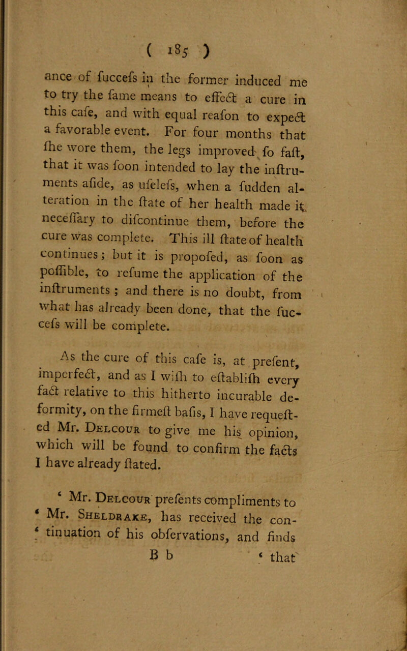 ( '35 ) *mce of fuccefs in the former induced me to try the fame means to effe£t a cure in this cafe, and with equal reafon to expedt a favorable event. For four months that fhe wore them, the legs improved' fo fall, that it was foon intended to lay the inflru- ments afide, as ulelels, when a fudden al- teration in the Hate of her health made it necefiary to difcontinue them, before the cure was complete. This ill Hate of health continues; but it is propofed, as foon as polfible, to refume the application of the lnfhuments ; and there is no doubt, from what has already been done, that the fuc- cefs will be complete. As the cure of this cafe is, at prelent, imperfedl, and as I wilh to eltablilh every fact lelativc to this hitherto incurable de- formity, on the fii melt balls, I have requelt- ed Mr. Drlcour to give me his opinion, which will be found to confirm the facts I have already Hated. Mr. Delcour prefents compliments to Mr. Sheldrake, has received the con- * tinuation of his obfervations, and finds Bb ‘ that'