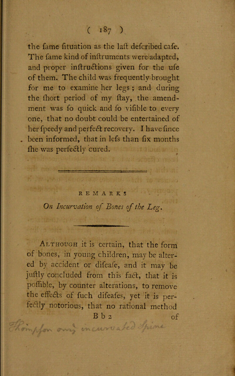 the fame fituation as the laft defcribed cafe. The fame kind of inftrumcnts were adapted, and proper inftrudtions given for the ufe of them. The child was frequently brought for me to examine her legs ; and during the lhort period of my flay, the amend- ment was fo quick and fo vifible to every one, that no doubt could be entertained of her fpeedy and perfect recovery. I have fince . been informed, that in lefs than fix months fhe was perfedtly cured. REMARKS On Incurvation of Bones of the Leg. Although it is certain, that the form of bones, in young children, maybe alter- ed by accident or difeafe, and it may be juftly concluded from this fa6t, that it is pofhble, by counter alterations, to remove the effects of fuch difeafes, yet it is per- fectly notorious, that no rational method B b 2 of i/'VxC'Mt & ■ ■