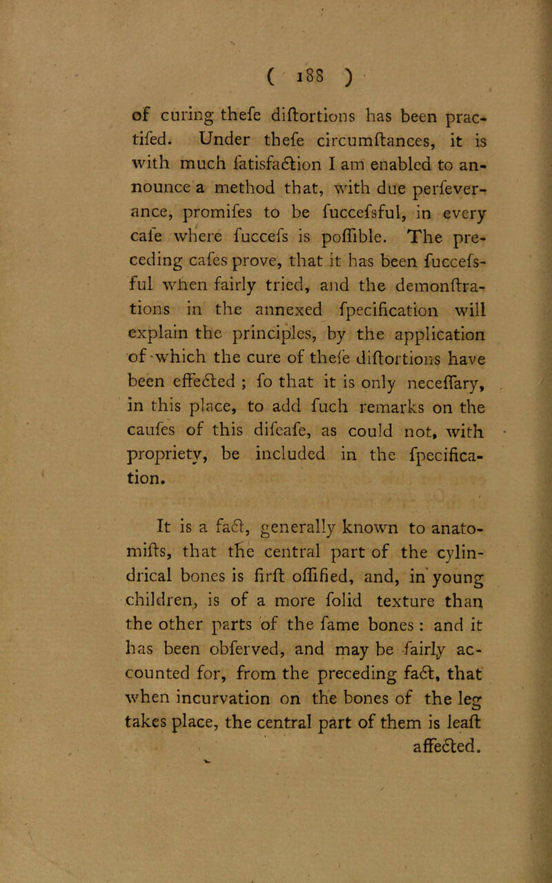 V ( 188 ) of curing thefe diftortions has been prac- tifed. Under thefe circumftances, it is with much fatisfadlion I am enabled to an- nounce a method that, with due perfever- ance, promifes to be fuccefsful, in every cafe where fuccefs is poflible. The pre- ceding cafes prove, that it has been fuccefs- ful when fairly tried, and the deinonftra- tions in the annexed fpecification will explain the principles, by the application of which the cure of thefe diftortions have been effected ; fo that it is only neceflary, in this place, to add fuch remarks on the caufes of this difeafe, as could not, with propriety, be included in the fpecifica- tion. I It is a fa<ft, generally known to anato- mifts, that the central part of the cylin- drical bones is firft oflified, and, in young children, is of a more folid texture than the other parts of the fame bones : and it has been obferved, and may be fairly ac- counted for, from the preceding fa6l, that when incurvation on the bones of the leg takes place, the central part of them is leaft affedted.