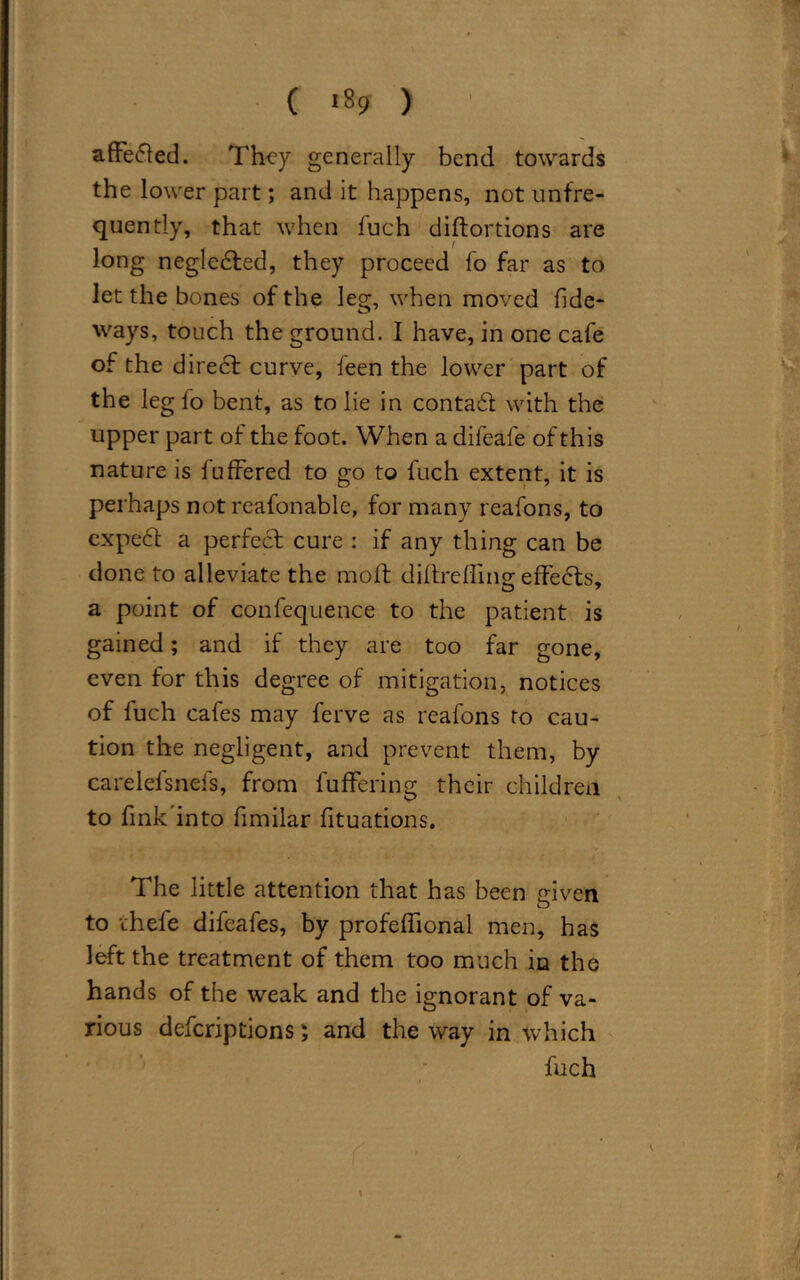 ( *89 ) afFe£ted. They generally bend towards the lower part; and it happens, not unfre- quently, that when fuch distortions are long negledted, they proceed fo far as to let the bones of the leg, when moved Tide- ways, touch the ground. I have, in one cafe of the direct curve, been the lower part of the leg fo bent, as to lie in conta6t with the upper part of the foot. When a difeafe of this nature is luffered to go to fuch extent, it is perhaps not reafonable, for many reafons, to expert a perfect cure : if any thing can be done to alleviate the molt diltrefling: effects, a point of confequence to the patient is gained; and if they are too far gone, even for this degree of mitigation, notices of fuch cafes may ferve as reafons to cau- tion the negligent, and prevent them, by carelefsnefs, from buffering their children to fink into fimilar fituations. The little attention that has been triven o to thefe difeafes, by profeflional men, has left the treatment of them too much in the hands of the weak and the ignorant of va- rious deferiptions; and the way in which fuch