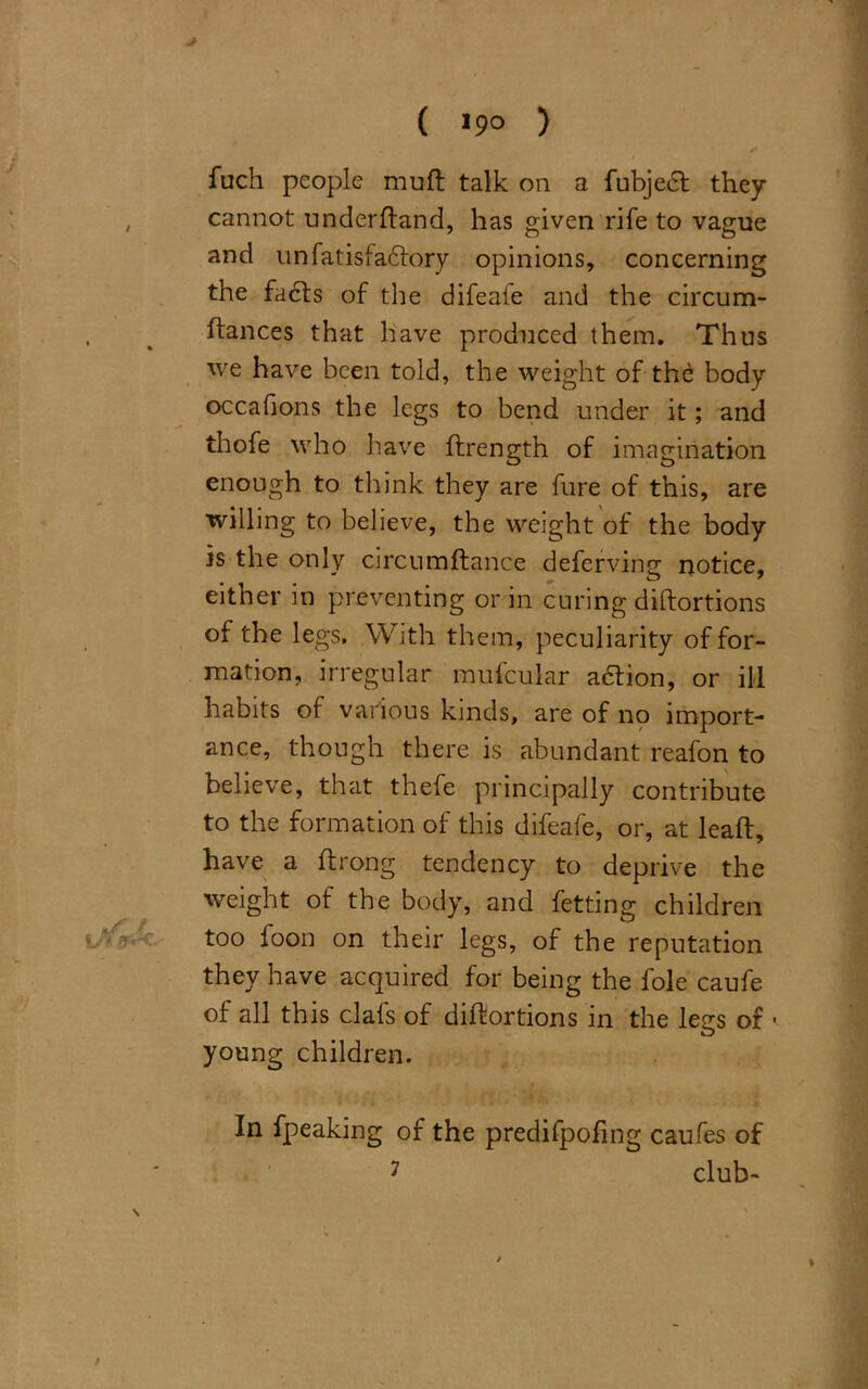 > ( >9° > * fuch people muft talk on a fubjeef they , cannot underhand, has given rife to vague and unfatisfadfory opinions, concerning the facts of the difeafe and the circum- , % fiances that have produced them. Thus we have been told, the weight of the body occafions the legs to bend under it; and thofe who have ftrength of imagination enough to think they are fure of this, are willing to believe, the weight of the body is the only circumflance deferving notice, either in preventing or in curing diftortions of the legs. With them, peculiarity of for- mation, irregular mufcular adtion, or ill habits of various kinds, are of no import- ance, though there is abundant reafon to believe, that thefe principally contribute to the formation of this difeafe, or, at leaft, have a ftrong tendency to deprive the weight of the body, and fetting children too foon on their legs, of the reputation they have acquired for being the foie caufe of all this clafs of diftortions in the legs of • young children. In fpeaking of the predifpofing caufes of 7 club- /