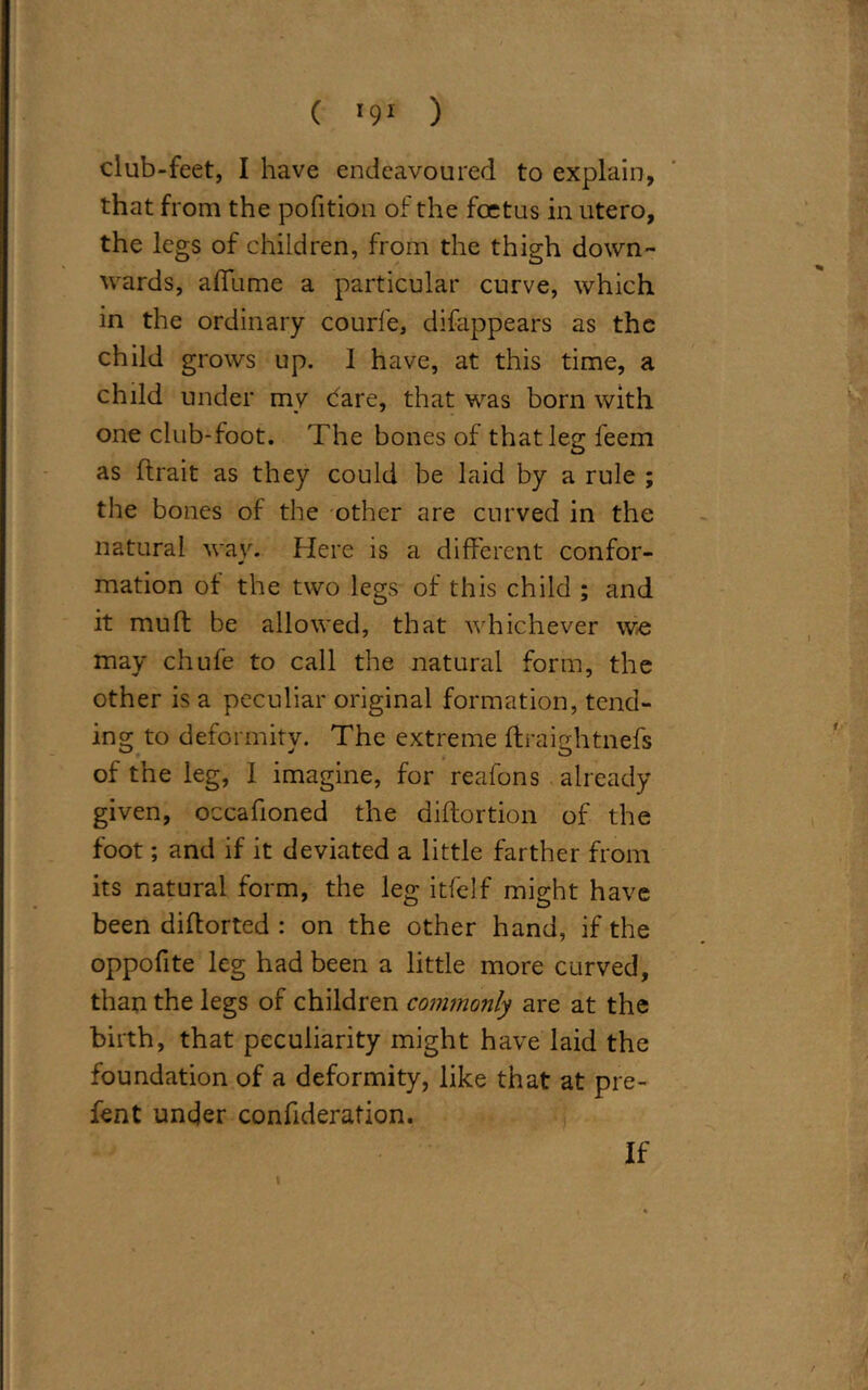 ( *9* ) club-feet, I have endeavoured to explain, that from the pofition of the foetus in utero, the legs of children, from the thigh down- wards, affume a particular curve, which in the ordinary courfe, difappears as the child grows up. I have, at this time, a child under my Care, that was born with one club-foot. The bones of that leg feem as (trait as they could be laid by a rule ; the bones of the other are curved in the natural way. Here is a different confor- mation ot the two legs of this child ; and it muff be allowed, that whichever we may chufe to call the natural form, the other is a peculiar original formation, tend- ing to deformity. The extreme ftraightnefs of the leg, 1 imagine, for reafons already given, occafioned the diftortion of the foot; and if it deviated a little farther from its natural form, the leg itfelf might have been difforted : on the other hand, if the oppofite leg had been a little more curved, than the legs of children commonly are at the birth, that peculiarity might have laid the foundation of a deformity, like that at pre- fent under confideration. If