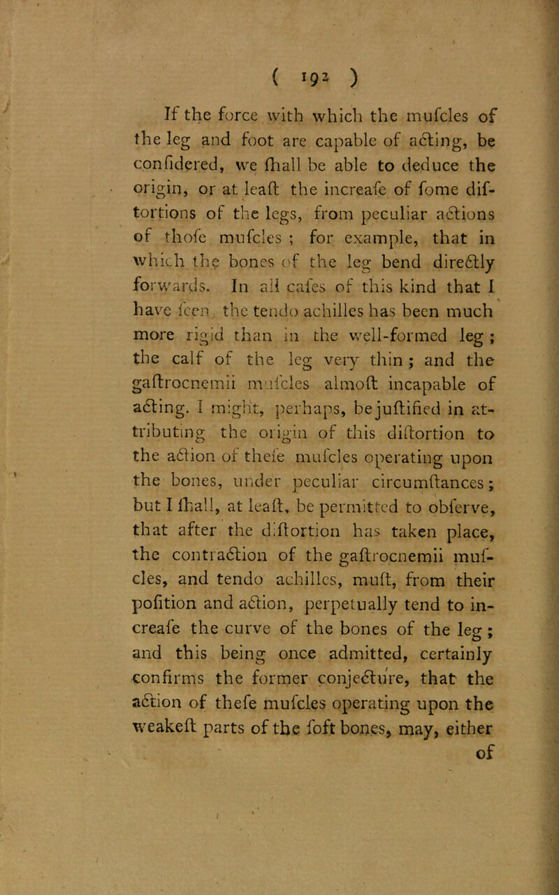 If the force with which the mufcles of the leg and foot are capable of acting, be confidered, we (hall be able to deduce the origin, or at lead the increafe of fome dif- tortions of the legs, from peculiar actions of thofe mufcles ; for example, that in which the bones of the leg bend diredtly for wards. In all cafes of this kind that I have Icen, the tendo achilles has been much more rigid than in the well-formed leg ; the calf of the leg very thin ; and the gaftrocnemii mufcles almoft incapable of adting. I might, perhaps, bejudified in at- tributing the origin of this diffortion to the adtion of theie mufcles operating upon the bones, under peculiar circumdances; but I (hall, at lead, be permitted to obferve, that after the didortion has taken place, the contraction of the gadrocnemii muf- cles, and tendo achilles, mud, from their pofition and adtion, perpetually tend to in- creafe the curve of the bones of the lee ; and this being once admitted, certainly confirms the former conjecture, that the adtion of thefe mufcles operating upon the weaked parts of the foft bones, may, either of