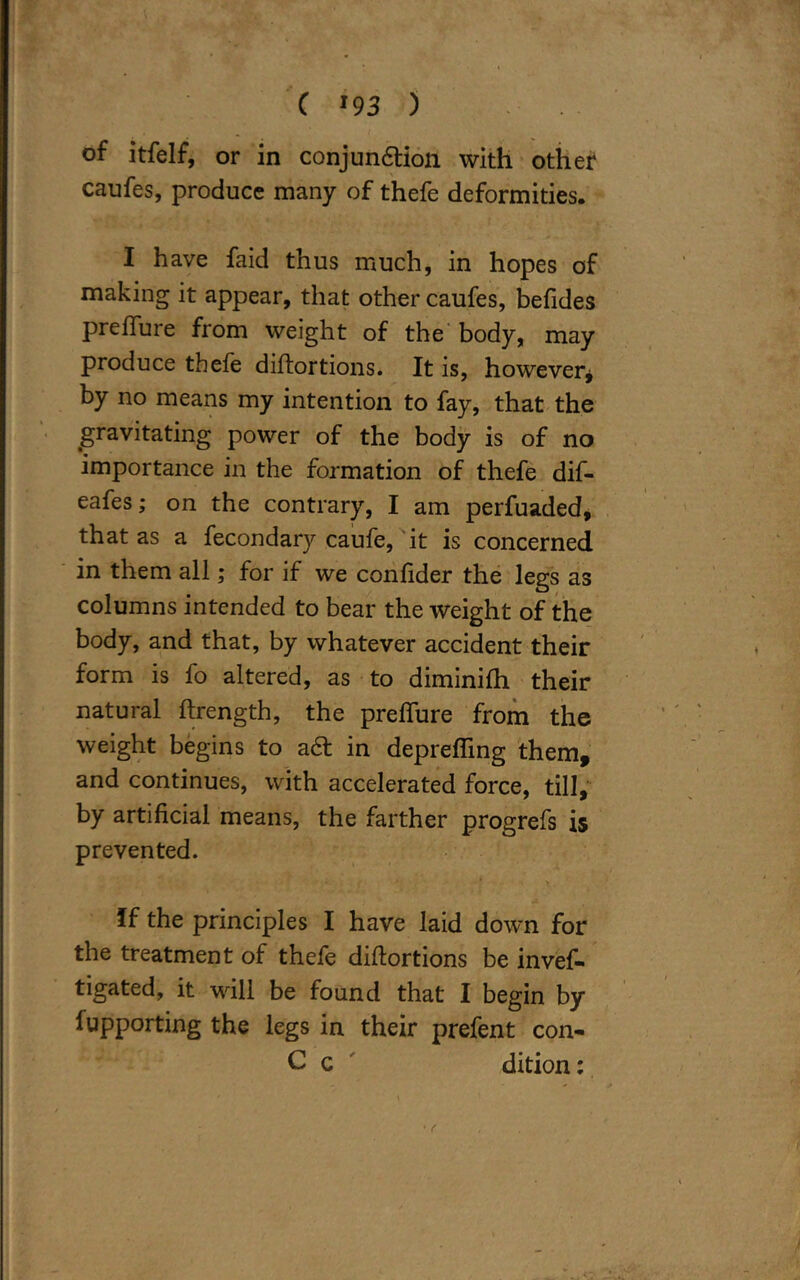 of itfelf, or in conjunction with other caufes, produce many of thefe deformities. I have faid thus much, in hopes of making it appear, that other caufes, befides preiTure from weight of the body, may produce thefe diftortions. It is, however* by no means my intention to fay, that the gravitating power of the body is of no importance in the formation of thefe dif- eafes; on the contrary, I am perfuaded, that as a fecondary caufe, it is concerned in them all; for if we confider the legs as columns intended to bear the weight of the body, and that, by whatever accident their form is fo altered, as to diminifh their natural ftrength, the preflure from the weight begins to act in deprefling them, and continues, with accelerated force, till, by artificial means, the farther progrefs is prevented. * i \ •* > If the principles I have laid down for the treatment of thefe diftortions be inves- tigated, it will be found that I begin by fupporting the legs in their prefent con- C c dition: