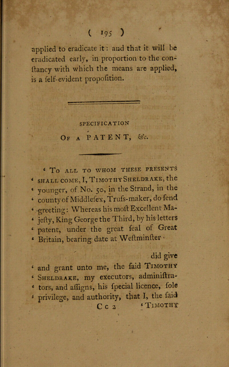 ' > \ applied to eradicate it: and that it will be eradicated early, in proportion to the con- Itancy with which the means are applied, is a felf-evident proportion. SPECIFICATION * Of a PATENT, &c. ‘ To ALL TO WHOM THESE PRESENTS 4 SHALL COME, I, TlMOT HY SHELDRAKE, the c younger, of,No. ^o, in the Strand, in the 4 county of Middlefex, Trufs-maker, do fend 4 greeting: Whereas his moft Excellent Ma- 4 jefty, King George the Third, by his letters 4 patent, under the great feal of Great 4 Britain, bearing date at Weftminfter » did give 4 and grant unto me, the faid Timothy 4 Sheldrake, my executors, adminiftra- 4 tors, and alfigns, his fpecial licence, foie 4 privilege, and authority, that I, the faid C c 2 ‘Timothy I