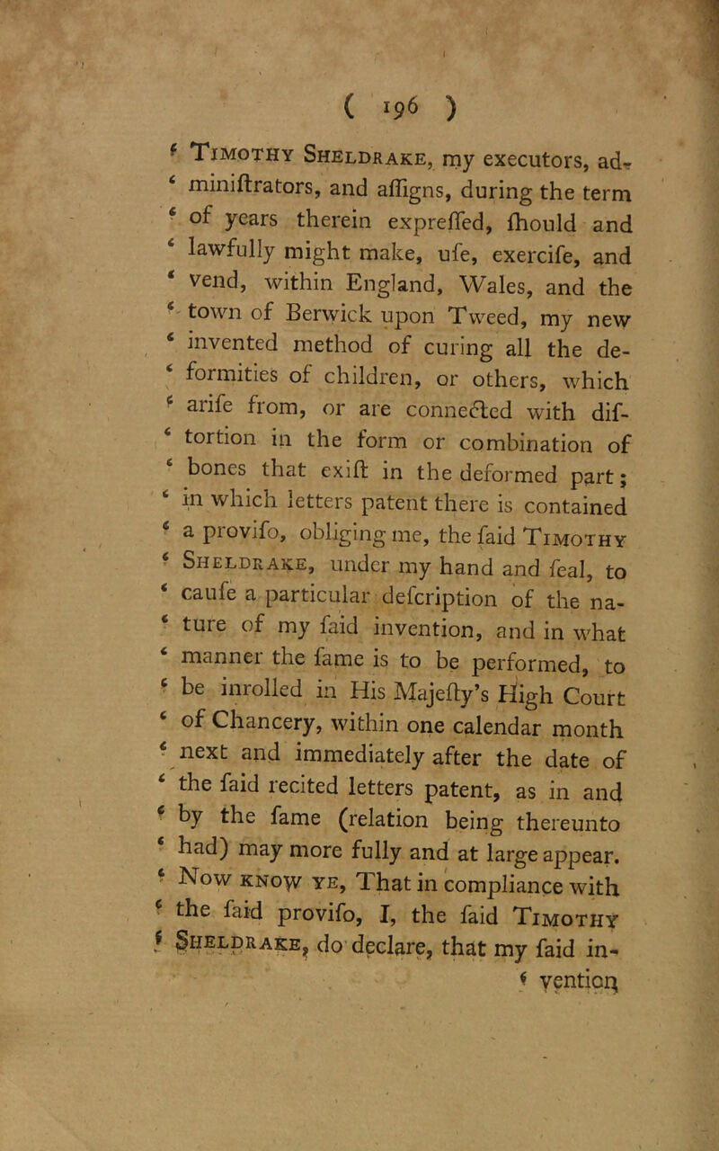 ( ( l9<> ) ■ Timothy Sheldrake, my executors, ad-r ‘ miniftrators, and affigns, during the term ‘ years therein expreffed, fhould and lawfully might make, ufe, exercife, and vend, within England, Wales, and the 6 town of Berwick upon Tweed, my new 6 invented method of curing all the de- formities of children, or others, which aiife fiom, or are connected with dis- tortion iii the form or combination of bones that exift in the deformed part; in which letters patent there is contained a piovifo, obliging me, the faid Timothy Sheldrake, under my hand and Seal, to ‘ caufe a particular defcription of the na- tuie of my laid invention, and in what mannei the fame is to be performed, to 6 be inrolled in His Majefty’s High Court of Chancery, within one calendar month c next and immediately after the date of ‘ the recited letters patent, as in and by the fame (relation being thereunto had) may more fully and at large appear. Now know ye, That in compliance with ? the faid provifo, I, the faid Timothy f Sheldrake, do declare, that my faid in- * yenticm