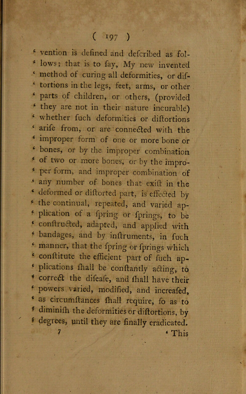 4 vention is defined and defcribed as fol- 4 lows; that is to fay, My new invented ‘ method of curing all deformities, or dif- tortions in the legs, feet, arms, or other parts of children, or others, (provided 4 they are not in their nature incurable) 4 whether fuch deformities or difiortions arife from, or are connedted with the 4 improper form of one or more bone or 4 bones, or by the improper combination ■ of two or more bones, or by the impro- 4 per form, and improper combination of 4 any number of bones that exift in the 4 deformed or diflorted part, is effected by 4 the continual, repeated, and varied ap- 4 plication of a fpring or fprings, to be ‘ conftrudted, adapted, and applied with 4 bandages, and by inftruments, in fuch 4 manner, that the fpring or fprings which 4 conftitute the efficient part of fuch ap- 4 plications fhall be conftantly a&ing, to 4 correa the difeafe, and fhall have their 4 powers varied, modified, and increafed, 4 as circumftances fhall require, fo as to ■ diminifh the deformities or diftortions, by f degrees, until they are finally eradicated. 7 . 4 This