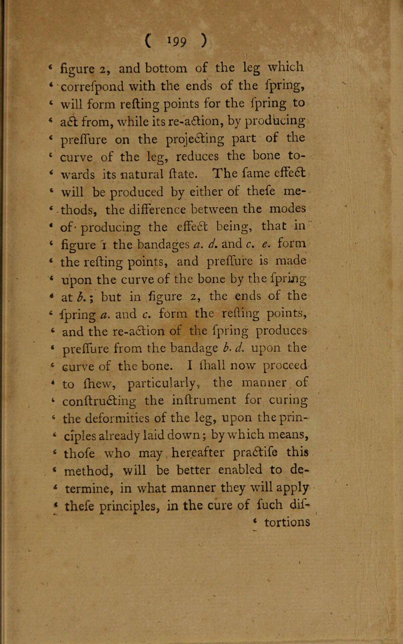 ( '99 ) I 4 figure 2, and bottom of the leg which 4 correfpond with the ends of the fpring, 4 will form refting points for the fpring to 4 a£t from, while its re-adtion, by producing 4 preffure on the projecting part of the 4 curve of the leg, reduces the bone to- 4 wards its natural flate. The fame effeCt 4 will be produced by either of thefe me- 4 thods, the difference between the modes 4 of- producing the effeCt being, that in 4 figure i the bandages a. d. and c. e. form 4 the refting points, and preffure is made 4 upon the curve of the bone by the fpring 4 at b.; but in figure 2, the ends of the 4 fpring a. and c. form the reding points, 4 and the re-action of the fpring produces 4 preffure from the bandage b. d. upon the 4 curve of the bone. I ihall now proceed 4 to fhew, particularly, the manner of 4 conftruCting the inftrument for curing 4 the deformities of the leg, upon theprin- 4 ciples already laid down; by which means, 4 thofe who may hereafter praCtife this 4 method, will be better enabled to de- 4 termine, in what manner they will apply 4 thefe principles, in the cure of fuch dif- 4 tortions