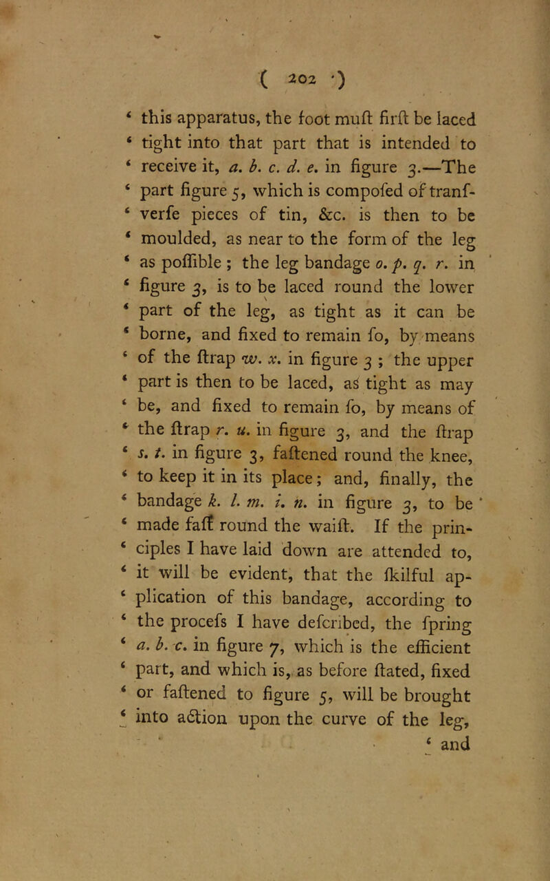 4 this apparatus, the foot muft firft be iaced 4 tight into that part that is intended to 4 receive it, a. b. c. d. e. in figure 3.—The 4 part figure 5, which is compofed of tranf- 4 verfe pieces of tin, &c. is then to be * moulded, as near to the form of the leg 4 as poffible ; the leg bandage 0. p. q. r. in 4 figure 3, is to be laced round the lower 4 part of the leg, as tight as it can be ‘ borne, and fixed to remain fo, by means 4 of the (trap w. x. in figure 3 ; the upper * part is then to be laced, aS tight as may ‘ be, and fixed to remain fo, by means of c the {trap r. u. in figure 3, and the ftrap ‘ t. in figure 3, fattened round the knee, ‘ to keep it in its place; and, finally, the * bandage k. 1. m. i. n. in figure 3, to be * ‘ made faff round the wailb. If the prin- ‘ ciples I have laid down are attended to, ‘ it will be evident, that the fkilful ap- 4 plication of this bandage, according to 4 the procefs I have defcribed, the fpring 4 a. b. c. in figure 7, which is the efficient 4 part, and which is, as before ftated, fixed 4 or fattened to figure 5, will be brought 4 into action upon the curve of the leg, 4 and