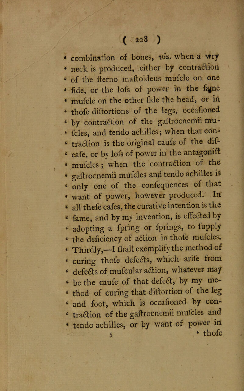 1 combination of bones, viz. when a vfry ‘ neck is produced, either by contraaion ‘ of the fterno maftoideus mufcle on one * fide, or the lofs of power in the fiyne « mufcle on the other fide the head, or in « thofe diftortions of the legs, occafioned ‘ by contraaion of the gaftrocnemii mu- ‘ fcles, and tendo achilles; when that con- « traaion is the original caufe of the dif- < eafe, or by lofs of power in the antagonift ‘ mufcles ; when the contraaion of the « gaftrocnemii mufcles and tendo achilles is « only one of the confequences of that « want of power, however produced. In « all thefe cafes, the curative intention is the « fame, and by my invention, is elfeaed by ‘ adopting a fpring or fprings, to fupply ‘ the deficiency of aaion in thoie mufcles. ‘ Thirdly,—I (hall exemplify the method of < curing thofe defeas, which anle from ‘ defeas of mufcular aaion, whatever may * be the caufe of that defea, by my me- * thod of curing that diitortion of the leg ‘ and foot, which is occafioned by con- * traaion of the gaftrocnemii mufcles and * tendo achilles, or by want of power in