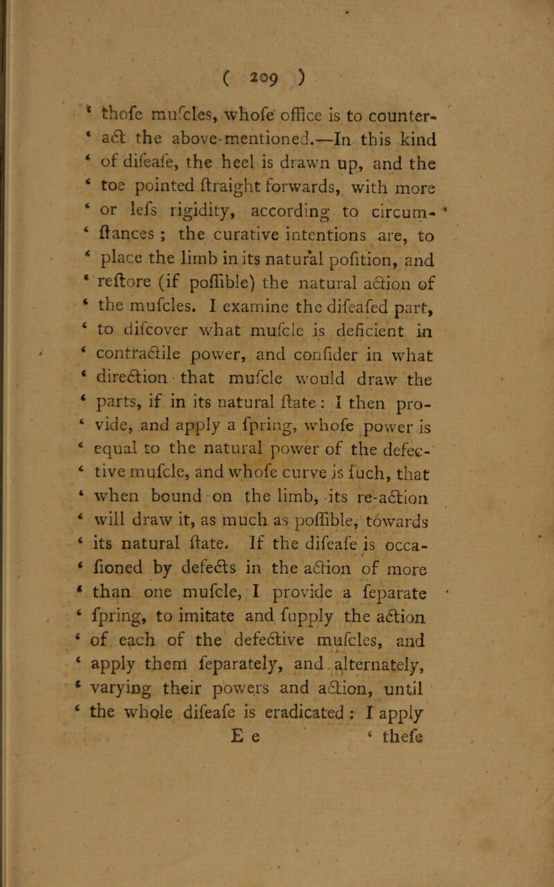 * thofe mufcles, whofe office is to counter- * adt the above-mentioned.—In this kind 4 of difeafe, the heel is drawn up, and the 4 toe pointed ftraight forwards, with more 4 or lefs rigidity, according to circum- 4 fiances ; the curative intentions are, to 4 place the limb in its natural pofition, and 4 reftore (if poffible) the natural action of 4 the mufcles. I examine the difeafed part, 4 to difcover what mufcle is deficient in 4 contradlile power, and confider in what 4 diredtion that mufcle would draw the 4 parts, if in its natural hate: I then pro- 4 vide, and apply a fpring, whofe power is 4 equal to the natural power of the defec- 4 tive mufcle, and whofe curve is fuch, that 4 when bound on the limb, its re-adlion 4 will draw it, as much as poffible, towards 4 its natural hate. If the difeafe is occa- • * / 4 fioned by defedts in the adtion of more 1 than one mufcle, I provide a feparate 4 fpring, to imitate and fupply the adtion 4 of each of the defedlive mufcles, and • A 4 apply them feparately, and alternately, 6 varying their powe.rs and adtion, until 4 the whole difeafe is eradicated : I apply E e 4 thefe