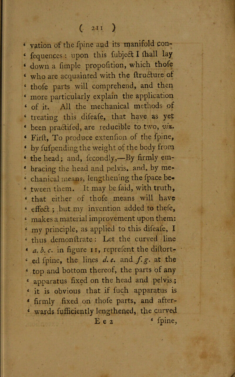 ( 21 I ) 4 vation of the fpine and its manifold Con- 4 feqnences: upon this fubjeft I (hall lay 4 down a fimple propofition, which thofe 4 who are acquainted with the ftru£ture of 4 thofe parts will comprehend, and then 4 more particularly explain the application 4 of it. All the mechanical methods of 4 treating this difeafe, that have as yet 4 been practifed, are reducible to two, viz* * Firft, To produce extenfion of the fpine, 4 by fufpending the weight of the body from 4 the head; and, fecondly,—By firmly em- 4 bracing the head and pelvis, and, by me- 4 chanical means, lengthening the fpace be* 4 tween them. It may be faid, with truth, 4 that either of thofe means will have 4 effect ; but my invention added to thefe, ‘ makes a material improvement upon them; 4 my principle, as applied to this difeafe, I 4 thus demon fixate : Let the curved line 4 a. b. c. in figure 11, reprefent the diftort- 4 ed fpine, the lines d. e. and fg. at the 4 top and bottom thereof, the parts of any 4 apparatus fixed on the head and pelvis; 4 it is obvious that if fuch apparatus is 4 firmly fixed on thofe parts, and after- 4 wards fufficiently lengthened, the curved