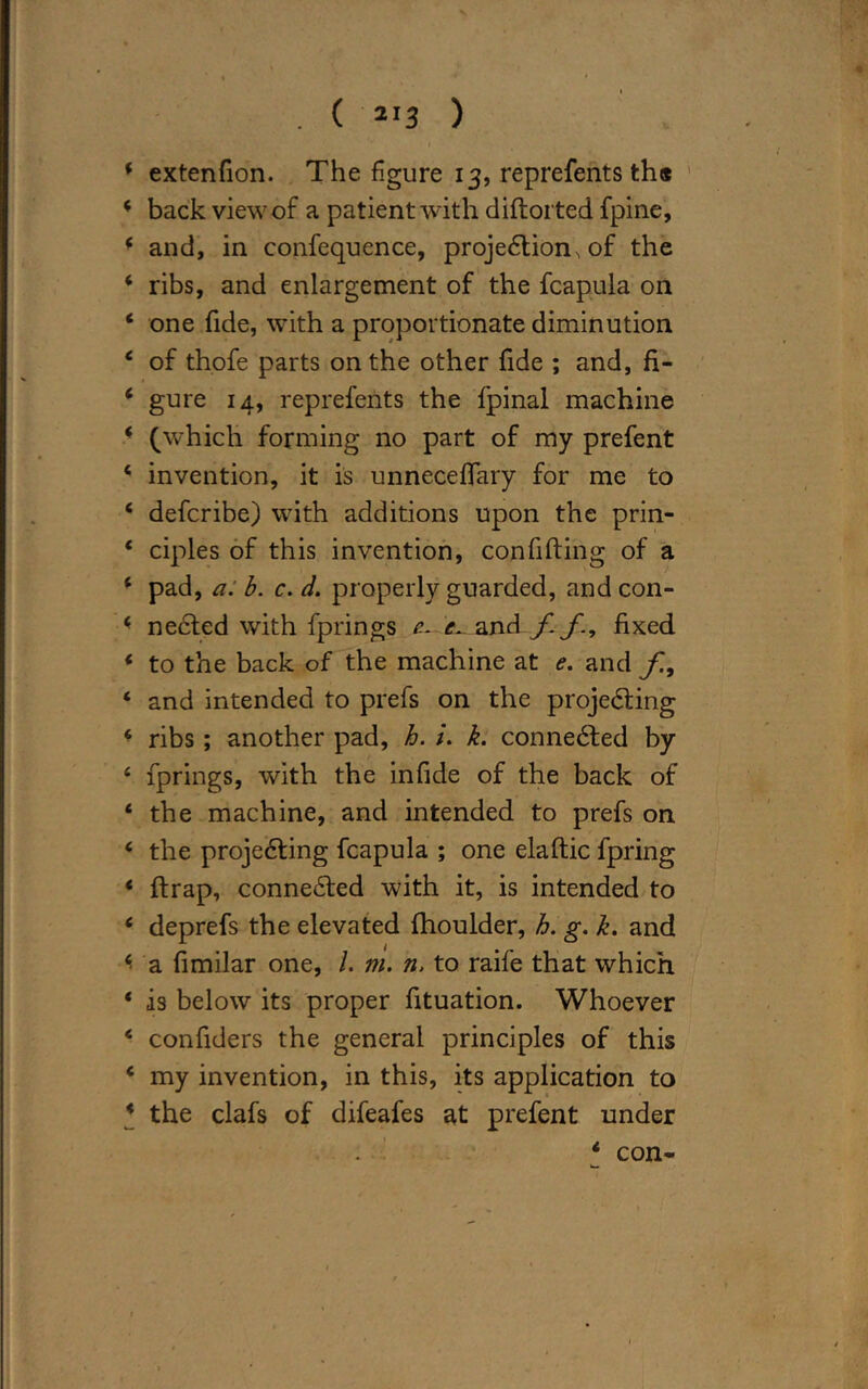 . ( 2I3 ) 4 extenfion. The figure 13, reprefents th« 4 back view of a patient with diftorted fpine, 4 and, in confequence, projection^ of the 4 ribs, and enlargement of the fcapula on 4 one fide, with a proportionate diminution 4 of thofe parts on the other fide ; and, fi- 4 gure 14, reprefents the fpinal machine 4 (which forming no part of my prefent 4 invention, it is unneceffary for me to 4 defcribe) with additions upon the prin- * ciples of this invention, confiding of a 4 pad, a. b. c. d. properly guarded, and con- 4 neCted with fprings e- e. and f. f., fixed * to the back of the machine at e. and f, ‘ and intended to prefs on the projecting 6 ribs ; another pad, h. k. connected by 4 fprings, with the infide of the back of 4 the machine, and intended to prefs on 4 the projecting fcapula ; one elaftic fpring 4 {trap, connected with it, is intended to 4 deprefs the elevated fhoulder, h. g. k. and 4- a fimilar one, /. m. n, to raife that which 4 is below its proper fituation. Whoever 4 confiders the general principles of this 4 my invention, in this, its application to 4 the clafs of difeafes at prefent under 4 con-