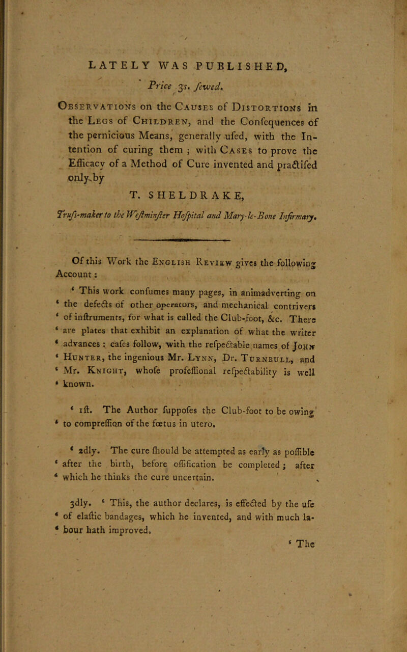 -* ' •»  / • I LATELY WAS PUBLISHED, Price 35. fcwcd. f l Observations on the Causes of Distortions in. the Legs of Children, and the Confequences of the pernicious Means, generally ufed, with the In- tention of curing them ; with Cases to prove the Efficacy of a Method of Cure invented and pra&ifed only.by T. SHELDRAKE, Trufs-maker to thcWeJlminJler Hofpital and Mary-lc-Bone Lifirmaty. Of this Work the English Review gives the following Account: ‘ This work confumes many pages, in animadverting on ‘ the defedts of other operators, and mechanical contrivers * of inftruments, for what is called the Club-foot, See. There ‘ are plates that exhibit an explanation of what the writer 4 advances : cafes follow, with the refpe&able names of John * Hunter, the ingenious Mr. Lynn, Dr. Turneull, and * Mr. Knight, whofe profeffional rcfpediability is well ‘ known. 4 ill. The Author fuppofes the Club-foot to be owing 4 to compreflion of the foetus in utero. 4 2dly. The cure fliould be attempted as early as poflible 4 after the birth, before offification be completed; after 4 which he thinks the cure uncertain. / • > ‘ 3dly. 4 This, the author declares, is efFefled by the ufe 4 of elaftic bandages, which he invented, and with much la- 4 hour hath improved. ‘ The