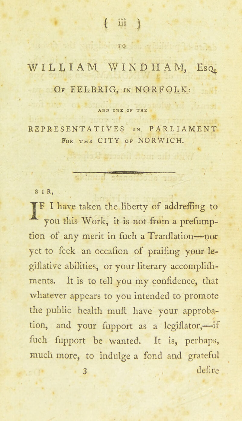 TO V/ILLIAM WINDHAM, Esq^ Of FELBRIG, in NORFOLK: ANP ONE OF THE r . I 9. REPRESENTATIVES in PARLIAMENT For the CITY of NORWICH. S I R, TF I have taken the liberty of addrefling to you this Work, it is not from a prefump- tion of any merit in fuch a Tranflation—nor yet to feek an occafion of praifing your le- giflative abilities, or your literary accomplifh- ments. It is to tell you my confidence, that whatever appears to you intended to promote the public health mull have your approba- tion, and your fupport as a legiflator,—if fuch fupport be wanted. It is, perhaps, much more, to indulge a fond and grateful