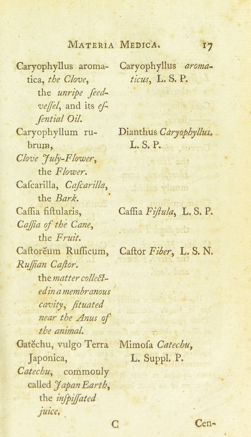 Caryophyllus aroma- tica, the Clove, the unripe feed- veff'el, and its ef- fential Oil. Caryophyllum ru- brum, Clove July-Flower, the Flower. Cafcarilla, Cafcarilla, the Bark. Caffia fiftularis, Caffia of the Cane, the Fruit. Caftoreum Rufficum, Ruffian Cafior. the matter colie El- edin a membranous cavity, jituated near the Anus of the animal. Gatechu, vulgo Terra Japonica, Catechu, commonly called Japan Earth, the infpiffiated juice, *7 Caryophyllus aroma- tic us, L. S. P. Dianthus Caryophyllus., L. S. P. Caffia Fifiula, L. S. P„ Caftor Fiber, L. S. N. Mimofa Catechu, L, Suppl. P. Cen-