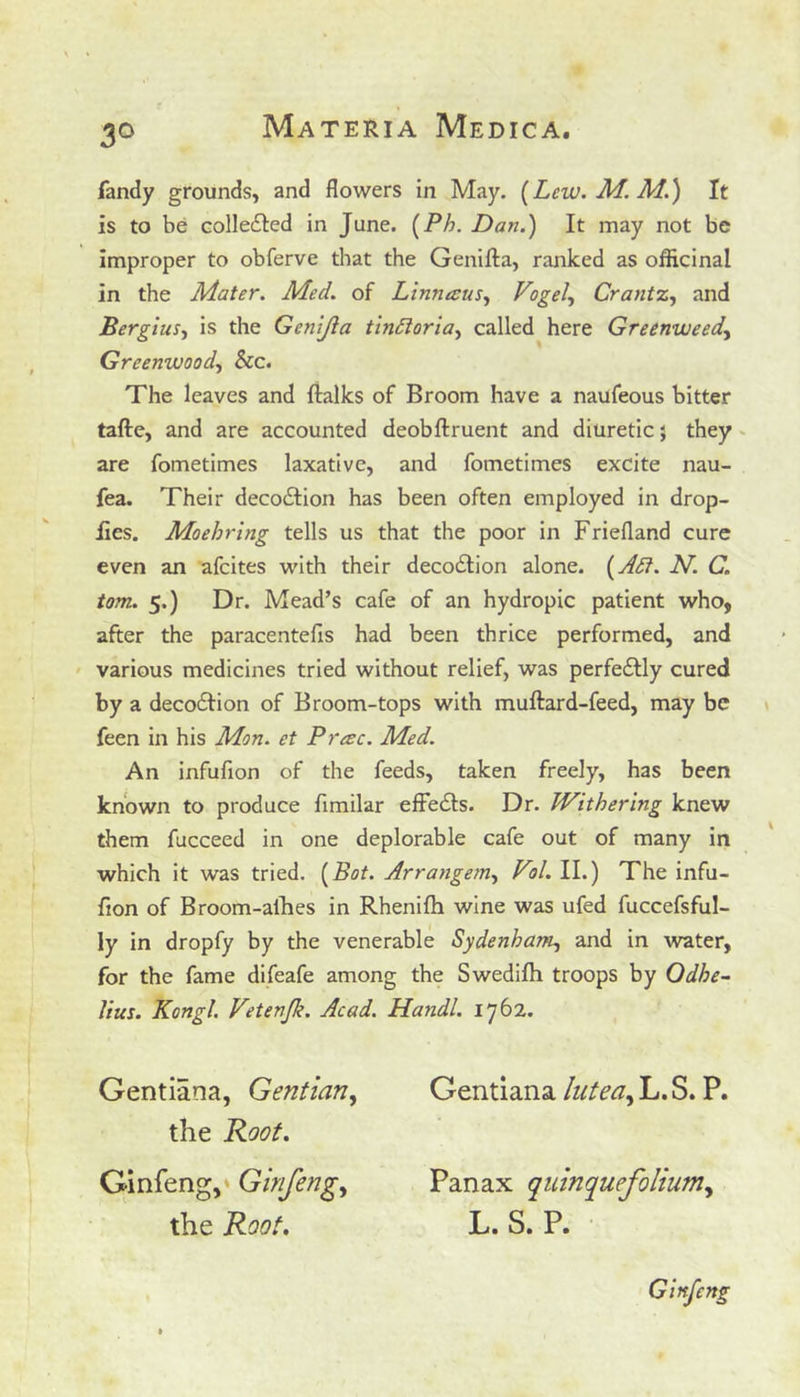 fandy grounds, and flowers in May. (Lew. M. M.) It is to be collected in June. (Ph. Dan.) It may not be improper to obferve that the Genifta, ranked as officinal in the Mater. Med. of Linnaeus, Vogel, Crantz, and Bergius, is the Genijla tindloria, called here Greenweed, Greenwood, &c. The leaves and {talks of Broom have a naufeous bitter tafte, and are accounted deobftruent and diuretic $ they are fometimes laxative, and fometimes excite nau- fea. Their deco&ion has been often employed in drop- lies. Moehring tells us that the poor in Friefland cure even an afeites with their decodtion alone. (Adi. N. C. tom. 5.) Dr. Mead’s cafe of an hydropic patient who, after the paracentefis had been thrice performed, and various medicines tried without relief, was perfe&ly cured by a decodtion of Broom-tops with muftard-feed, may be feen in his Mon. et Prac. Med. An infufion of the feeds, taken freely, has been known to produce fimilar effedts. Dr. Withering knew them fucceed in one deplorable cafe out of many in which it was tried. (Bot. Arrangem, Vol. II.) The infu- fion of Broom-allies in Rhenifh wine was ufed fuccefsful- ly in dropfy by the venerable Sydenham, and in water, for the fame difeafe among the Swedilh troops by Odbe- lius. Kongl. Vetenjli. Acad. Handl. 1762. Gentiana, Gentian, the Root. Ginfeng, Ginfeng, the Root. Gentiana lutea, L. S. P. Panax quinquefolium, L. S. P. J Ginfeng