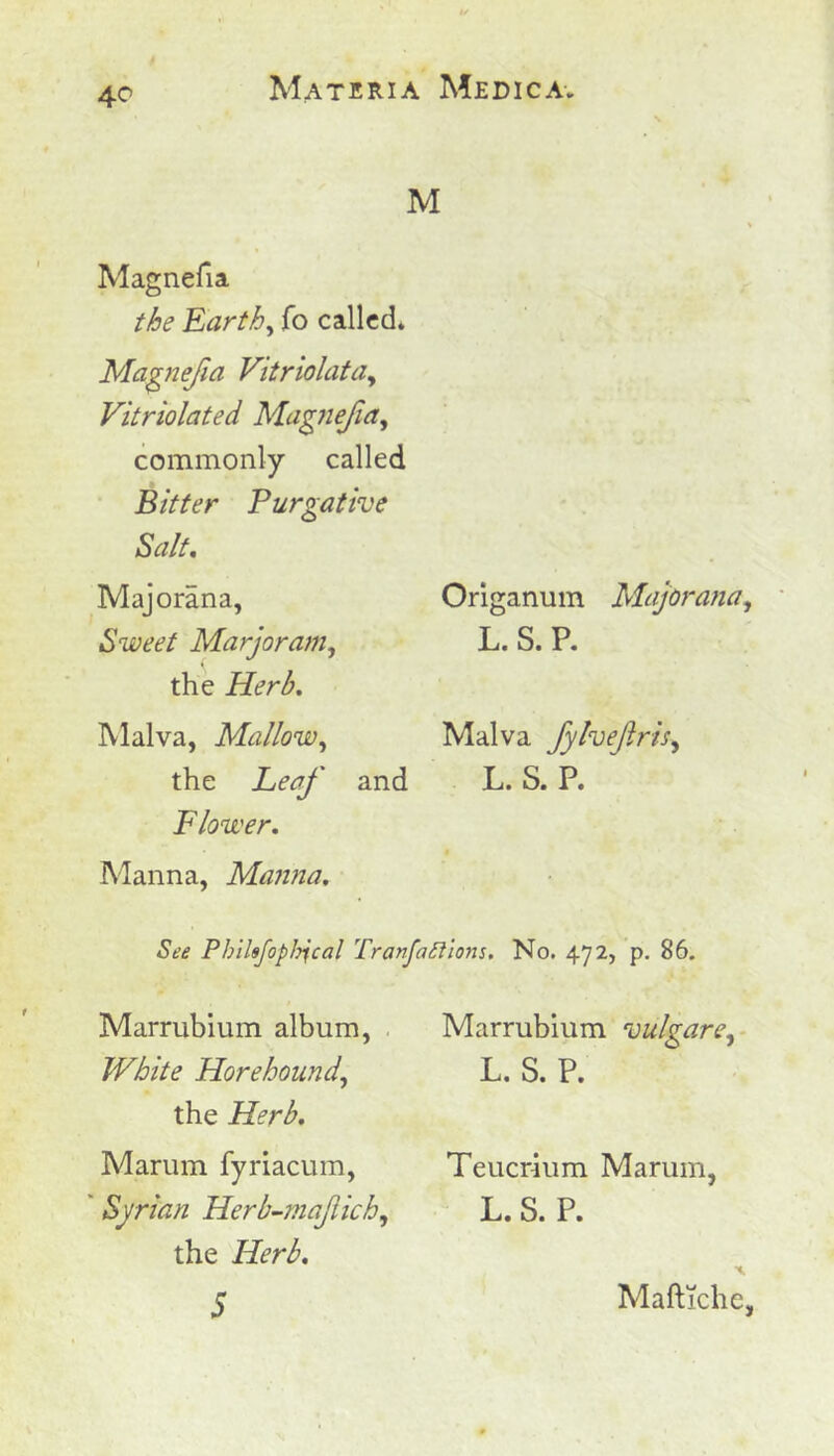 M Magnefia the Earth, fo called. Magnefia Vitriolata, Vitriolated Magnefia, commonly called Bitter Purgative Salt. Majorana, Sweet Marjoram, the Malva, Mallow, the and Flower, Origanum Majorana, L. S. P. Malva fylvefris, L. S. P. Manna, Manna, See Pbihfophjcal Tranfatllons. No. 472, p. 86. Marrubium album, White Horehound, the Herb. Marum fyriacum, * Syrian Herb-mafich, the Herb, 5 Marrubium vulgare, L. S. P. Teucrium Marum, L. S. P. Maftiche,