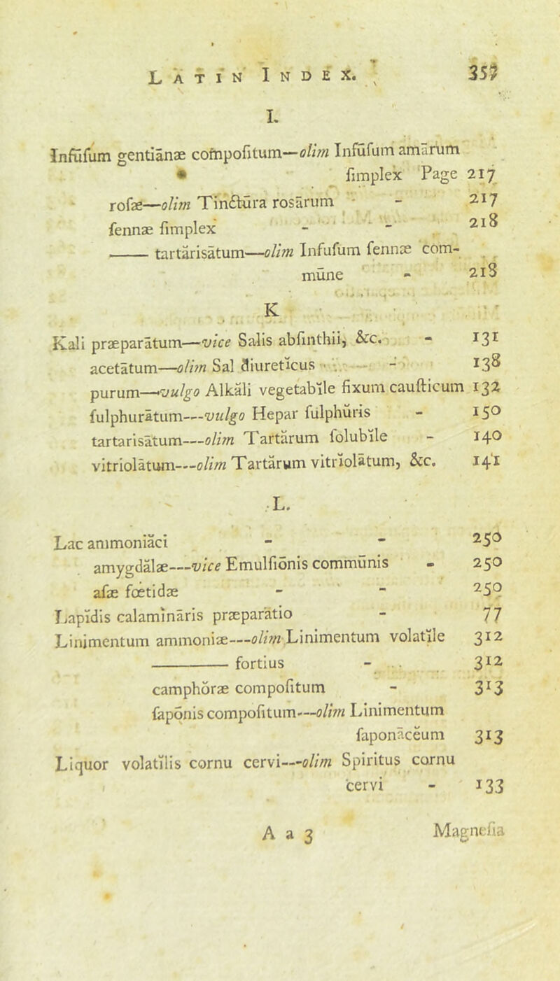 T Latin Index. I. Infufum gentianae compofitum—olim Infufum amarum • fimplex Page 217 rofe—olim Tin&ura rosarum - 2.17 fennae fimplex -  21^ tartarisatum—olim Infufum fennce com- mune - 2.13 . * Ow »•> j -• . K Kali praeparatum—vice Salis abfinthii, See. - I3r acetatum—olim Sal fliureticus . - L3^ Y>\iv\iu\—~>rJulgo Alkali vegetabile fixuni caufticum 132 fulphuratum-—vttlgo Hepar fulphuris - 15° tartarisatum—olim I artarum folubile - 14® vitriolatum—olim Tartarum vitriolatumj Sec. 141 L. Lac ammoniaci -  25^ amygdalae—vice Emulfionis communis - 250 afa foetidae - - 25° Lapidis calaminaris prteparatio - 77 Linimentum ammoniac—olim Linimentuni volatile 312 fortius - 312 camphorae compofitum - 3I3 faponis compofitum'~5//?« Linimentum faponaceum 313 Liquor volatilis cornu cervi—olim Spiritus cornu 'cervi - 133 ». \ /