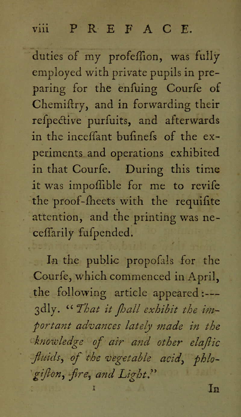 duties of my profeflion, was fully employed with private pupils in pre- paring for the enfuing Courfe of Chemiftry, and in forwarding their refpedlive purfuits, and afterwards in the incelfant bulinefs of the ex- periments and operations exhibited in that Courfe. During this time it was impoflible for me to revife the proof-fheets with the requifite attention, and the printing was ne- celTarily fufpended. / In the public propofals for the Courfe, which commenced in April, ^the following article appeared:— 3dly. “ 'That it p:)all exhibit the un- fort ant advances lately made in the -knowledge of air a?id other elafiic ~fluids.y of the vegetable acidy fhlo- 'giflony flre^ and Lights I In