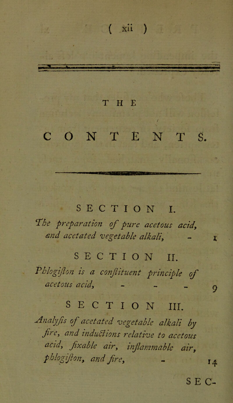 THE / CONTENTS. SECTION I. The preparation of pure acetous acid, and acetated vegetable alkali, SECTION IL Phlogifon is a conjiituent principle of acetous acid, - - _ SECTION III. Analyfs of acetated vegetable alkali by fire, and tnduBtons relative to acetous actd, fixable atr, infiammable air, phlo0on, and fire.