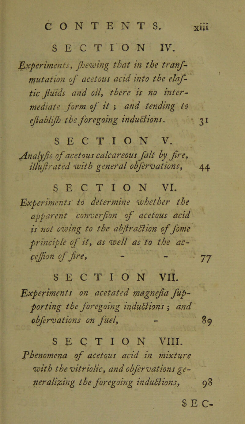 xiu SECTION IV. 'Experiments, Jloewing that in the tranf- mutation of acetous acid into the elaf- tic fluids and oil, there is no inter- mediate Jorm of it ; and tending to eflabliflo the foregoing indudiions. * 31 S E C T I O N V. Analyfis of acetous calcareous fait by fire, illuflrated with general obfervations, 44 SECTION VI. 'Experiments' to determine whether the apparent converflon of acetous acid is not owing to the abflraSlion of fome principle of it, as well as to the ac- cefjion of fire, - - ■ JJ SECTION Vli. Experiments on acetated magnefla fup- porting the foregoing induSlions 3 and obfervations on fuel, - ' ‘ 89 SECTION VIII. Phenomena of acetous acid in mixture with the vitriolic, and obfervations ge- neralizing the foregoing indudlions, 98 SEC-