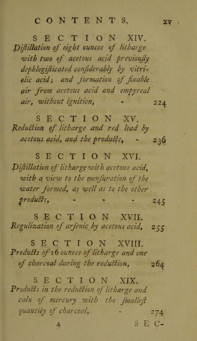 SECTION XIV. J)tJiillation of eight ounces of litharge with two of acetous acid previoufy dephlogijiicated confidera^ly by vitri-; olic acid'j and formation of fxable air from acetous acid and empyreal au'i without ignition, - 224^. SECTION XV. Redudiion of litharge and red lead hy acetous acid, and the produBs^ - 236 SECTION XVI. JDiftillation of litharge with, qcetous acid, with a 'view to the menfuration of the water formed, as well as to the other ^roduBs, - - 7 24^ SECTION XVII. Regulization of arfenic^ by acetous acid, 255 SECTION XVIII. RroduBs of 16 ounces of litharge and one of charcoal during the reduBion, 264 SECTION XIX. RroduBs in the reduBion of litharge and calx of mercury with the fmalleji quantity of charcoal, - 274 4 3 E C-