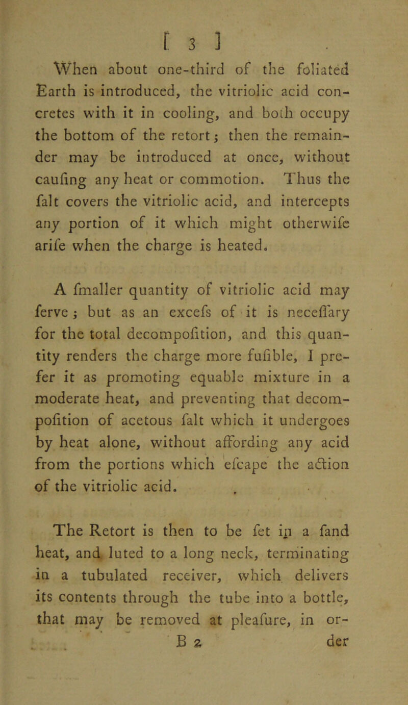 When about one-third of the foliated Earth is introduced, the vitriolic acid con- cretes with it in cooling, and both occupy the bottom of the retort j then the remain- der may be introduced at once, without caufing any heat or commotion. Thus the fait covers the vitriolic acid, and intercepts any portion of it which might otherwifc arife when the charge is heated. A fmaller quantity of vitriolic acid may ferve; but as an excefs of it is neceffary for the total decompohtion, and this quan- tity renders the charge more fufible, I pre- fer it as promoting equable mixture in a moderate heat, and preventing that decom- poftion of acetous fait which it undergoes by heat alone, without affording any acid from the portions which efcape the adlion of the vitriolic acid. The Retort is then to be fet in a fand heat, and luted to a long neck, terminating in a tubulated receiver, which delivers its contents through the tube into a bottle, that may be removed at pleafure, in or- B 2 der