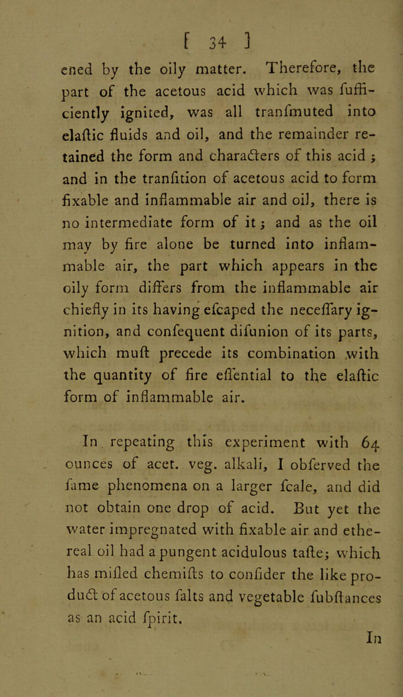 cned by the oily matter. Therefore, the part of the acetous acid which was fufii- ciently ignited, was all tranfmuted into eladic fluids and oil, and the remainder re- tained the form and characters of this acid ; and in the tranfition of acetous acid to form fixable and inflammable air and oil, there is no intermediate form of it; and as the oil may by fire alone be turned into inflam- mable air, the part which appears in the oily form differs from the inflammable air chiefly in its having efcaped the neceffary ig- nition, and confequent difunion of its parts, which mufl: precede its combination with the quantity of fire eflential to the elaftic form of inflammable air. In , repeating this experiment with 64 ounces of acet. veg. alkali, I obferved the fame phenomena on a larger fcale, and did not obtain one drop of acid. But yet the water impregnated with fixable air and ethe- real oil had a pungent acidulous tafte; which has milled chemifls to confider the like pro- duct of acetous falls and vegetable fubftances as an acid fpirit.