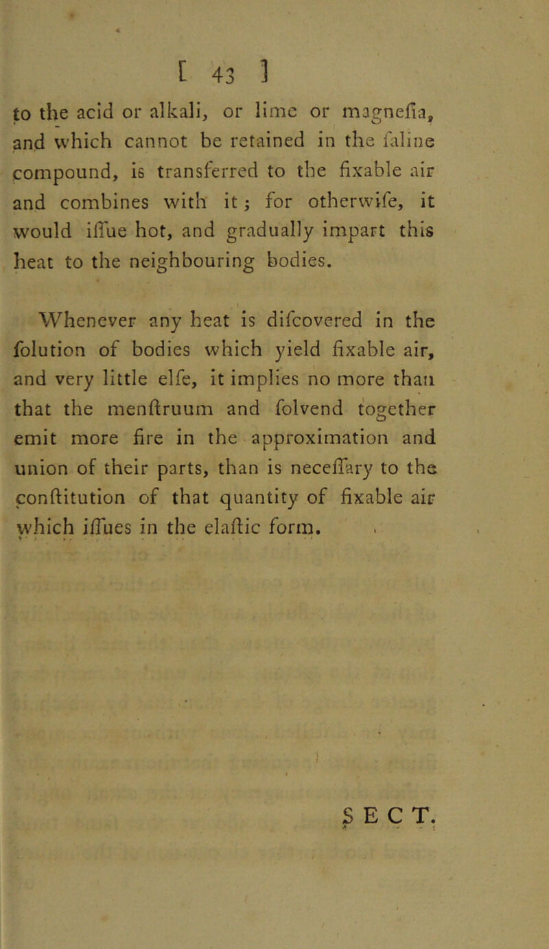 to the acid or alkali, or lime or magnefia, and which cannot be retained in the faline compound, is transferred to the fixable air and combines with it; for otherwife, it would ilTue hot, and gradually impart this heat to the neighbouring bodies. Whenever any heat is difeovered in the folution of bodies which yield fixable air, and very little elfe, it implies no more than that the menftruum and folvend together emit more fire in the approximation and union of their parts, than is necefiary to the conftitution of that quantity of fixable air which ifiues in the elafiic form. V ■ * » . • i I SECT. •» I