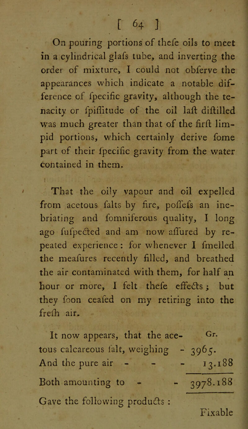 On pouring portions of thcfe oils to meet in a cylindrical glafs tube, and inverting the order of mixture, I could not obferve the appearances which indicate a notable dif- ference of fpecific gravity, although the te- nacity or fpiffitude of the oil laft diftilled was much greater than that of the firft lim- pid portions, W'hich certainly derive fome part of their fpecific gravity from the water contained in them. f That the oily vapour and oil expelled from acetous falts by fire, pofiefs an ine- briating and fomniferous quality, I long ago fufpedted and am now affured by re- peated experience: for whenever I fmelled the meafures recently filled, and breathed the air contaminated with them, for half an hour or more, I felt thefe effedts; but they foon ceafed on my retiring into the frefh air. Gr. It now appears, that the ace- tous calcareous lalt, weighing - 3965. And the pure air - - - 13.188 Both amounting to - - 3978.188 Gave the following produdts : Fixable