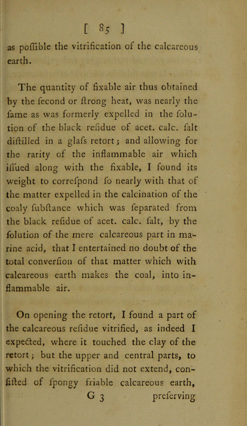 as poflible the vitrification of the calcareous earth. The quantity of fixable air thus obtained by the fecond or flrong heat, was nearly the fame as was formerly expelled in the folu- tion of the black refidue of acet. calc, fait diffilled in a glafs retort; and allowing for the rarity of the inflammable air which iflued along with the fixable, I found its w’eight to correfpond fo nearly with that of the matter expelled in the calcination of the coaly fubftance which was feparated from the black refidue of acet. calc, fait, by the folution of the mere calcareous part in ma^ rine acid, that I entertained no doubt of the total converfion of that matter which with calcareous earth makes the coal, into in- flammable air. On opening the retort, I found a part of the calcareous refidue vitrified, as indeed I expeded, where it touched the clay of the retort; but the upper and central parts, to which the vitrification did not extend, con- fifled of fpongy friable calcareous earth, G 3 preferving f