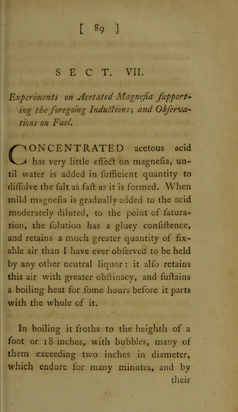 SECT. vir. \ 'Experiments on Acetated Magnejia fupport- . ing the foregoing Inductions i a?id Okferva^ tions on Fuel, Concentrated acetous acid has very little efFecfl on magnefia, un- til water is added in fufficient quantity to diflolve the fait as fall: as it is formed. When mild magnefia is gradually added to the acid moderately diluted, to the point of fatura- tion, the fglution has a gluey confidence, and retains a much greater quantity of fix- able air than I have ever obferved to be held by any other neutral liquor: it alfo retains this air with greater obfiinacy, and fuflains a boiling heat for fome hours before it parts with the whole of it. In boiling it froths to the heighth of a foot or 18 inches, with bubbles, many of them exceeding two inches in diameter, which endure for many minutes, and by their