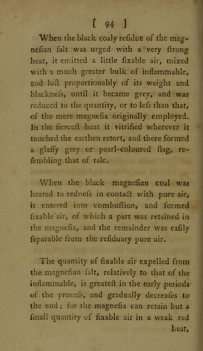 When the black coaly refiduc of the mag- nefian fait was urged with a very flrong heat, it emitted a little fixable air, mixed with a much greater bulk of inflamtnable, and loft proportionably of its weight and blacknefs, until it became grey, and was reduced to the quantity, or to lefs than that^ of the mere magnefia originally employed. In the fiercefi; heat it vitrified wherever it touched the earthen retort, and there formed a glalTy grey or pearl-coloured flag, re- fembling that of talc. When the black magnefian coal was heated to rednefs in contadt with pure air^ it entered into combuflionj and formed fixable’air, of which a part was retained in the magnefia, and the remainder was eafily feparable from the refiduary pure air. The quantity of fixable air expelled from the magnefian fait, relatively to that of the inflammable, is greatefl; in the early periods of the procefs, and gradually decreafes to the end; for the magnefia can retain but a fmall quantity of fixable air in a wxak red hear.