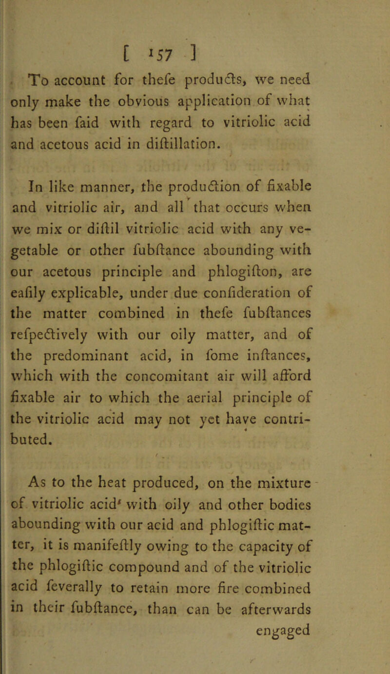 [ '57 ] To account for thefe products, we need only make the obvious application of what has been faid with regard to vitriolic acid and acetous acid in diftillation. In like manner, the produdtion of fixable and vitriolic air, and all that occurs when we mix or difiil vitriolic acid with any ve- getable or other fubftance abounding with our acetous principle and phlogifton, are eafily explicable, under due confideration of the matter combined in thefe fubftances refpedlively with our oily matter, and of the predominant acid, in fome inftances, which with the concomitant air will afibrd fixable air to which the aerial principle of the vitriolic acid may not yet have contri- buted. As to the heat produced, on the mixture of vitriolic acid* with oily and other bodies abounding with our acid and phlogiftic mat- ter, it is manifeflly owing to the capacity of the phlogiftic compound and of the vitriolic acid feverally to retain more fire combined in their fubftance, than can be afterwards engaged