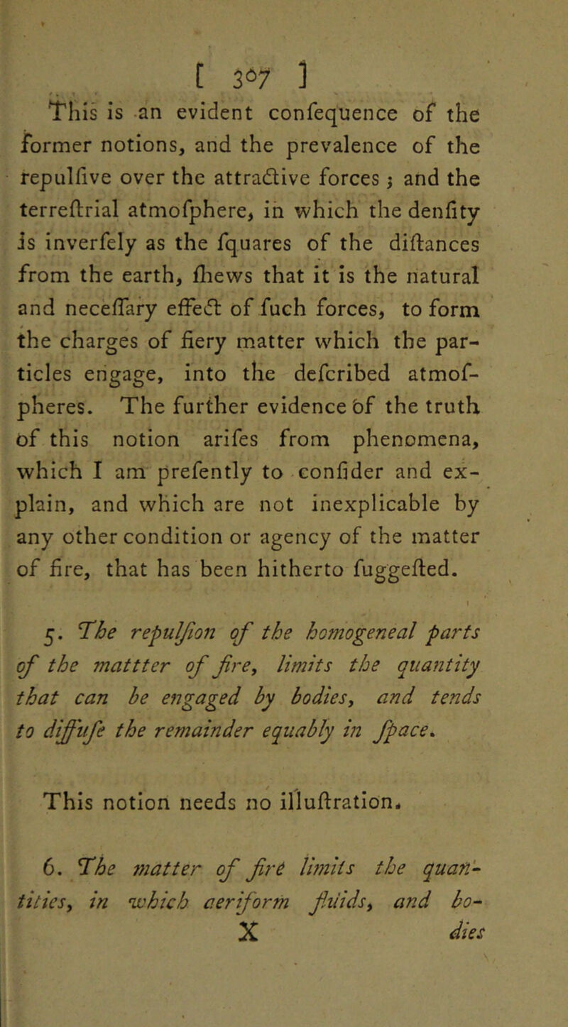 [ 3®7 1 This is an evident conrequence of the former notions, and the prevalence of the repulfive over the attractive forces j and the terreftrial atmofphere, in which the denfity is inverfely as the fquares of the diftances from the earth, fliews that it is the natural and necelTafy effeCt of fuch forces, to form the charges of fiery matter which the par- ticles engage, into the dcfcribed atmof- pheres. The further evidence bf the truth of this notion arifes from phenomena, which I am prefently to confider and ex- plain, and which are not inexplicable by any other condition or agency of the matter of fire, that has been hitherto fuggefted. I 5. T'he repuljion of the homogeneal parts of the mattter of fre, limits the quantity that can be engaged by bodies^ and tends to diffife the remainder equably in fpace^ This notion needs no illufiration# 6. T^he 7natter of firC limits the quan‘’‘ titiesy in 'which aeriform fiiidsy and bo- X dies