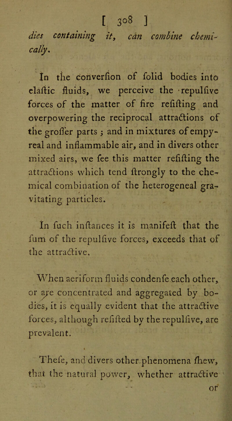 [ 3°8 ] dies containing it, can combine chemi- cally. In tlie converfion of folid bodies into clartic fluids, we perceive the repulfive forces of the matter of lire relifting and overpowering the reciprocal attractions of the grofter parts; and in mixtures of empy- real and inflammable air, and in divers other mixed airs, we fee this matter reflfting the attractions which tend ftrongly to the che-^ mical combination of the heterogeneal gra- vitating particles. in fuch inftances it is manifeft that the fum of the repulfive forces, exceeds that of the attractive, * When aeriform fluids condenfe each other, or ^e concentrated and aggregated by bo- dies, it is equally evident that the attractive forces, although reflfted by the repulfive, are prevalent, t Thefe, and divers other phenomena ftiew, that the natural power, whether attractive or