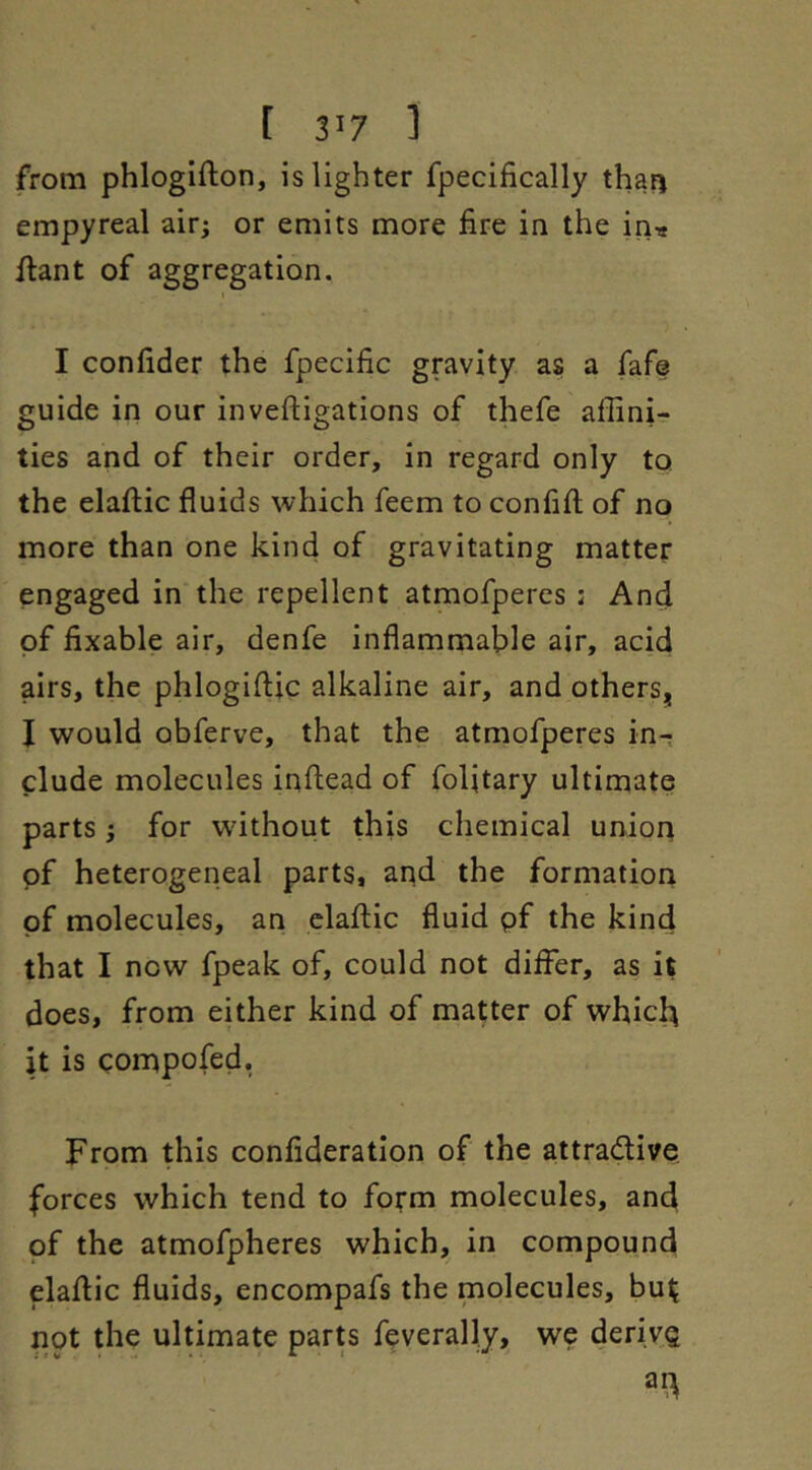 from phlogifton, is lighter fpecifically tha^ empyreal air; or emits more fire in the in« ftant of aggregation. I I confider the fpecific gravity as a fafs guide in our inveftigations of thefe affini- ties and of their order, in regard only to the elaftic fluids which feem to confifl; of no more than one kind of gravitating matter engaged in the repellent atmofpercs : And of fixable air, denfe inflammable air, acid airs, the phlogifljc alkaline air, and others, I would obferve, that the atmofperes in- clude molecules infhead of folitary ultimate parts; for without this chemical union of heterogeneal parts, aqd the formation of molecules, an claflic fluid pf the kind that I now fpeak of, could not differ, as it does, from either kind of matter of which it is compofed, From this confideratlon of the attradive. forces which tend to form molecules, and of the atmofpheres which, in compound elaflic fluids, encompafs the molecules, bu^ not the ultimate parts feverally, we derivQ