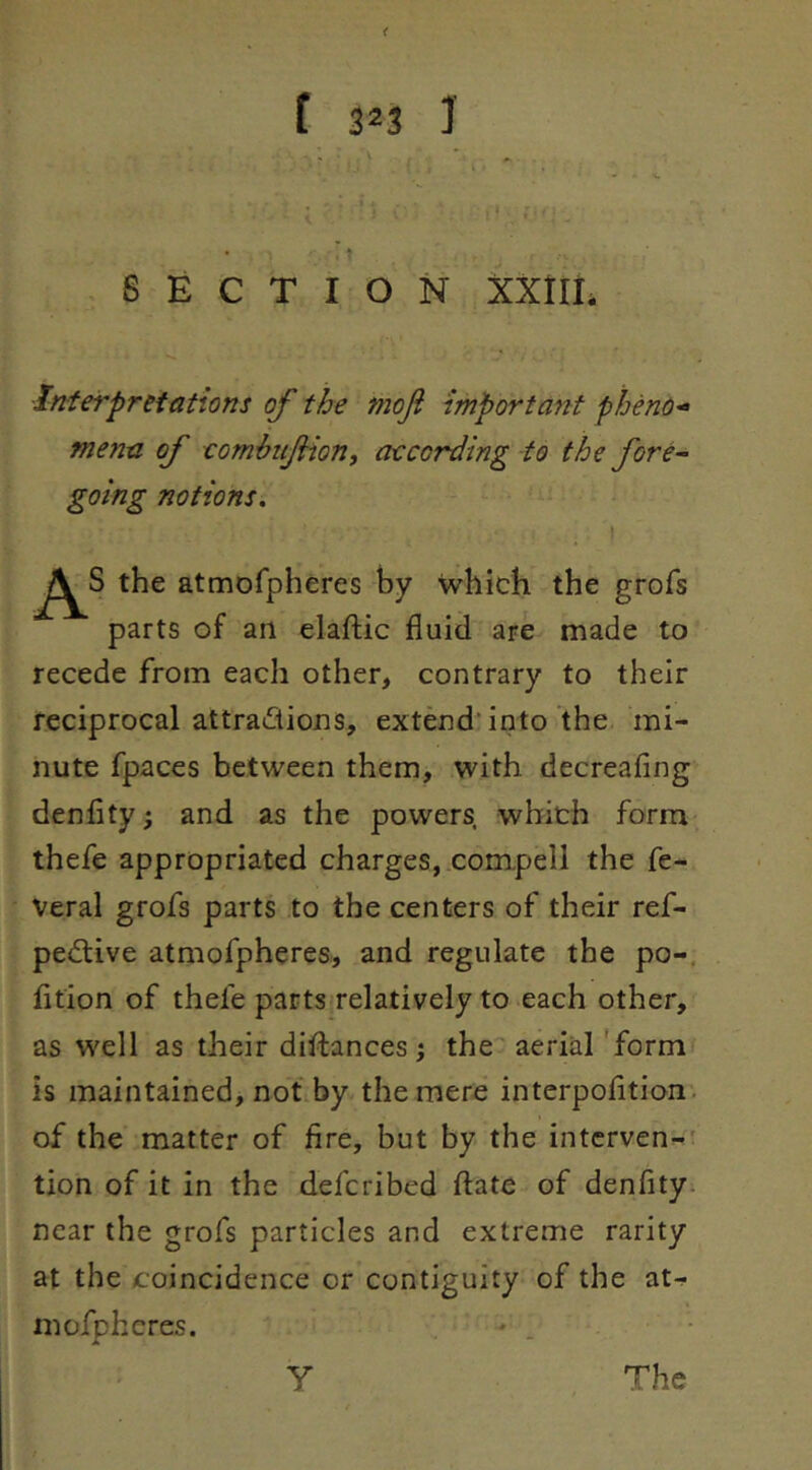 < [ 323 I SECTION XXtIL Interpretations of the moji importayit pheno^^ menu of comhuJHon, aecording to the fore^ going notions. I the atmofpheres by which the grofs parts of an elaflic fluid are made to recede from each other, contrary to their reciprocal attradions, extend'into the mi- nute fpaces between them, with decreafing denfity; and as the powers, which form thefe appropriated charges, compell the fe- veral grofs parts to the centers of their ref- pedtive atmofpheres, and regulate the po-. fltion of thefe partsirelatively to each other, as well as their diftances j the aerial 'form is maintained, not by the mere interpofltion. of the matter of fire, but by the intervene' tion of it in the defcribed ftate of denfity^ near the grofs particles and extreme rarity at the coincidence or contiguity of the atr^ mofpheres. y The