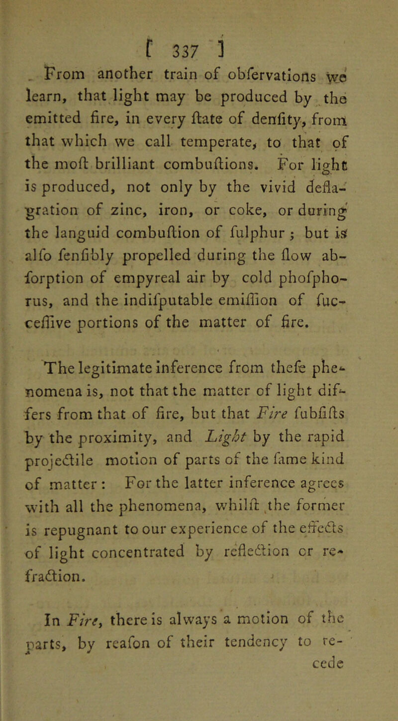 . !From another train of obfervatiorts learn, that light may be produced by the emitted fire, in every ftate of denfity, from that which we call temperate, to that of the mofi: brilliant combufiions. For light is produced, not only by the vivid defla- gration of zinc, iron, or coke, or during- the languid combuflion of fulphur ; but isf alfo fenfibly propelled during the flow ab- forption of empyreal air by cold phofpho- rus, and the indifputable emiflion of fuc- cefilve portions of the matter of fire. The legitimate inference from thefe phe^ nomena is, not that the matter of light difi- fers from that of fire, but that Fire fubfifls by the proximity, and Light by the rapid projedile motion of parts of the fame kind of matter: For the latter inference agrees with all the phenomena, whilfi: ,the former is repugnant to our experience of the eftcdts of light concentrated by refledion or re- fradion. In Fire^ there is always a motion of the parts, by reafon of their tendency to re- cede