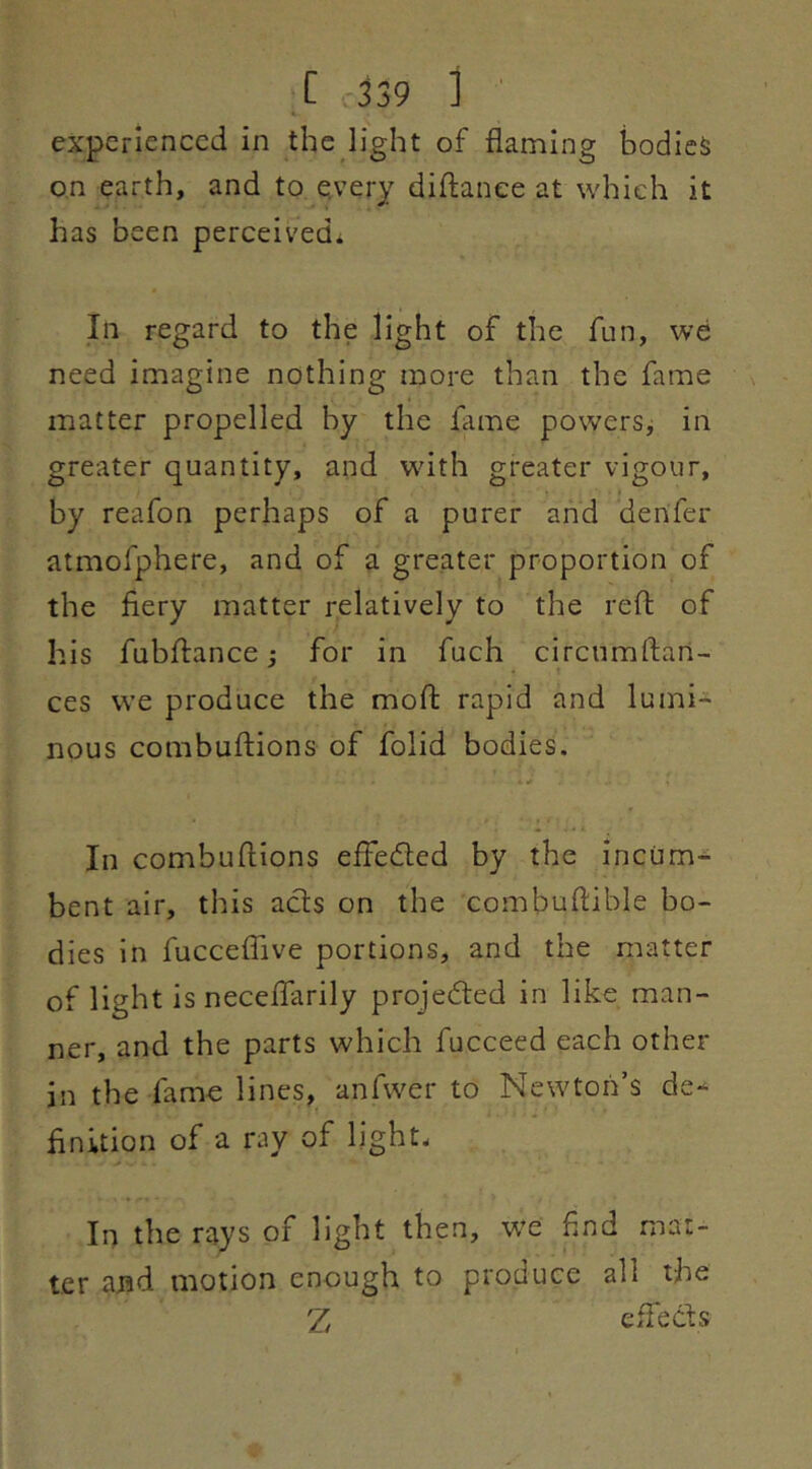 [ -339 ] ' experienced in the light of flaming bodies on earth, and to e.very diftanee at which it has been perceived^ In regard to the light of the fun, we need imagine nothing more than the fame matter propelled by the flime powers^ in greater quantity, and with greater vigour, by reafon perhaps of a purer and denfer atmofphere, and of a greater proportion of the fiery matter relatively to the reft of his fubftance; for in fuch circnmftan- ces we produce the moft rapid and lumi^ nous combuftions of folid bodies. In combuftions efledled by the inciim^ bent air, this acts on the combuftible bo- dies in fucceffive portions, and the matter of light is neceflarily projedted in like man- ner, and the parts which fucceed each other in the fame lines, anfwer to Newton’s de- finition of a ray of light. In the rays of light then, w^e find mat- ter and motion enough to produce all the 'Z, eflhcts