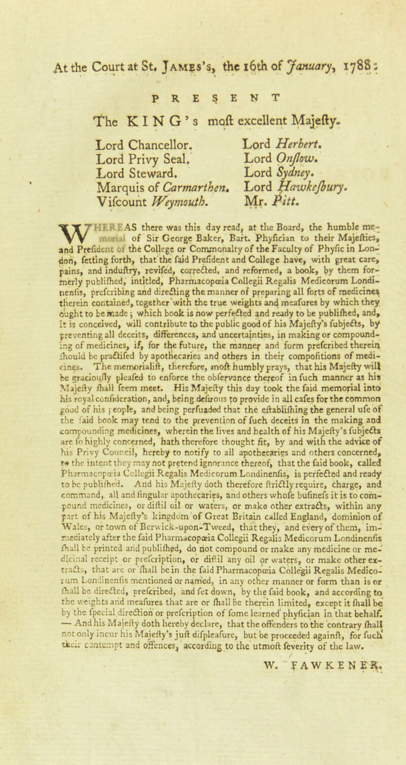 At the Court at St. James’s, the 16th of January, 1788: PRESENT The KING’S moll excellent Majefty. Marquis of Carmarthen. Lord Hawkcjbury. Vifcount Weymouth. Mr. Pitt. WHEREAS there was this day read, at the Board, the humble mc- morul of Sir George Baker, Baft. Phyfician to their Majefties, and Prefident of the College or Commonalty of the Faculty of Phyfic in Lon- don, fetting forth, that the faid Prefident and College have, with great care, pains, and induftry, revifed, corrected, and reformed, a book, by them for- merly publilhed, intitled, Pharmacopceia Collegii Regalis Medicorum Londi- tienfis, preferibing and direfling the manner of preparing all forts of medicine* therein contained, together'with the true weights and meafures by which they ought to be made ; which book is now perfefled and ready to be publifhed, and, it is conceived, will contribute to the public good of his Majefty’s fubjedls, by preventing all deceits, differences, and uncertainties, in making or compound- ing of medicines, if, for the future, the manner and form preferibed therein ihould be pradlifed by apothecaries and others in their compofitions of medi- cines. The memorialift, therefore, moil humbly prays, that his Majefty will be gracioufly pleafed to enforce the obfervance thereof in fuch manner as his Majefty fhall feem meet. His Majefty this day took the faid memorial into his royal confideration, and, being defirous to provide in all cafes for the common good of his [ eople, and being perfuaded that the eftablilhing the general ufe of the faid book may tend to the prevention of fuch deceits in the making and compounding medicines, wherein the lives and health of his Majefty’s fubjedls arc fo highly concerned, hath therefore thought fit, by and with the advice of his Privy Council, hereby to notify to all apothecaries and others concerned, r*» the intent they may not pretend ignorance thereof^ that the faid book, called Pharmacopeia Ccllegii Regalis Medicorum Londinenfis, is perfedted and ready to be publiihed. And his Majefty doth therefore ftridlly require, charge, and command, all and lingular apothecaries, and others whofe bufinefs it is to com- pound medicines, or diftil oil or waters, or make other extradls, within any part of his Majefty’s kingdom of Great Britain called England, dominion of Wales, or town of Berwick-upon-Tweed, that they, and every of them, im- mediately after the faid Pharmacopceia Collegii Regalis Medicorum Londinenfis fhall be printed arid publilhed, do not compound or make any medicine or me- dicinal receipt or prefeription, or diftil any oil or waters, or make other ex- trafls, that are or fhall be in the faid Pharmacopceia Collegii Regalis Medico- rum Londinenfis mentioned or named, in any other manner or form than is or fhall be diredbed, preferibed, and fet down, by the faid book, and according to the weights arid meafures that are or fhall Be therein limited, except it fhall be by the fpecial diredfiori or prefeription of fome learned' phyfician in that behalf. — And his Majefty doth hereby declare, that the offenders to the contrary fhall not only incur his Majefty’s juft difpleafure, but be proceeded againft, for fuch' tkeir contempt and offences, according to the utmoft feverity of the law. Lord Chancellor. Lord Herbert. Lord Steward. W. fAWKENER.