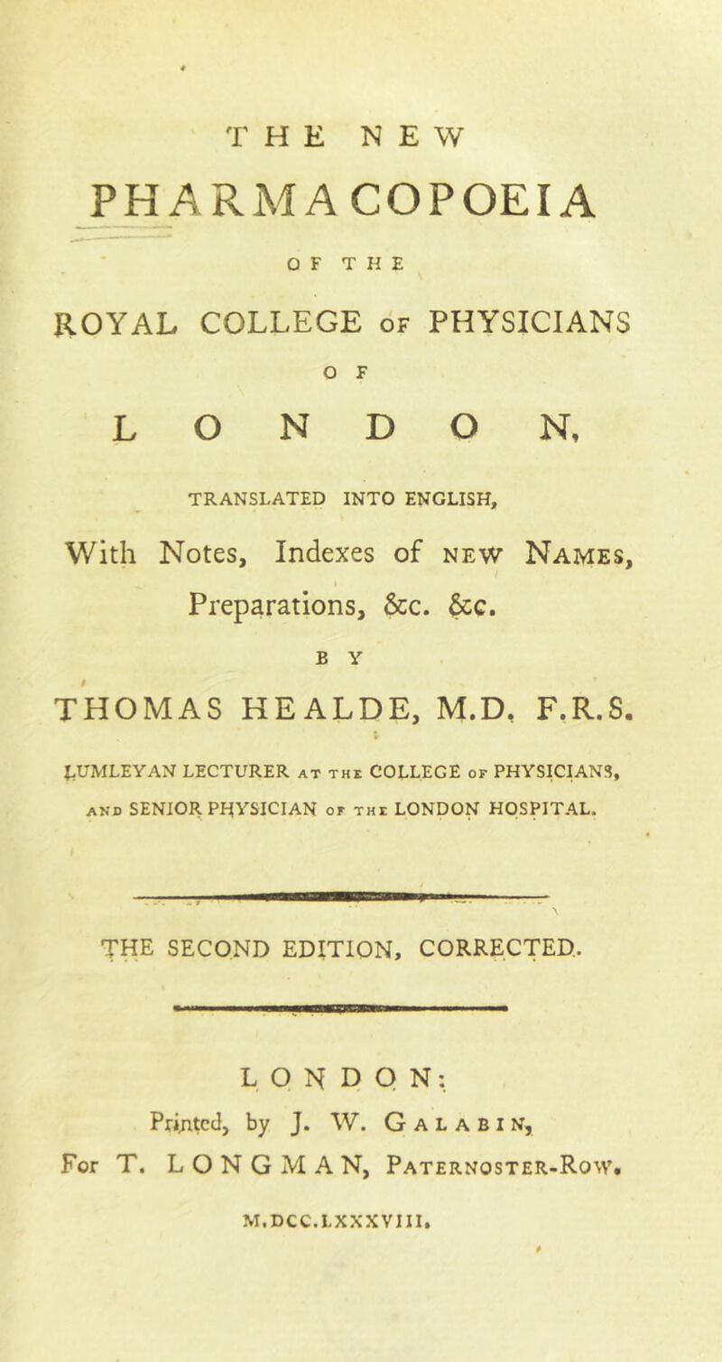 THE NEW PHARMACOPOEIA OF THE ROYAL COLLEGE of PHYSICIANS O F LONDON, TRANSLATED INTO ENGLISH, With Notes, Indexes of new Names, / Preparations, &c. &c. B Y THOMAS HEALDE, M.D, F.R.S. EUMLEYAN LECTURER at the COLLEGE or PHYSICIANS, and SENIOR PHYSICIAN or the LONDON HOSPITAL. THE SECOND EDITION, CORRECTED, LONDON: Printed, by J. W. G a l a b i n, For T. LONGMAN, Paternoster-Row. m.dcc.lxxxviii.