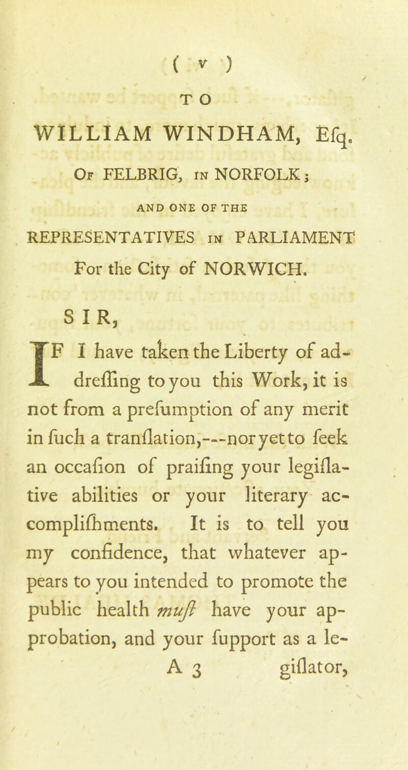 T O WILLIAM WINDHAM, Efq. Of FELBRIG, in NORFOLK; AND ONE OF THE REPRESENTATIVES in PARLIAMENT For the City of NORWICH. S IR, IF I have taken the Liberty of ad- dreffing to you this Work, it is not from a prefumption of any merit infuch a tranflation,—-noryetto feek an occafion of praifing your legifla- tive abilities or your literary ac- complifhments. It is to tell you my confidence, that whatever ap- pears to you intended to promote the public health muft have your ap- probation, and your fupport as a le~ A 3 giflator,