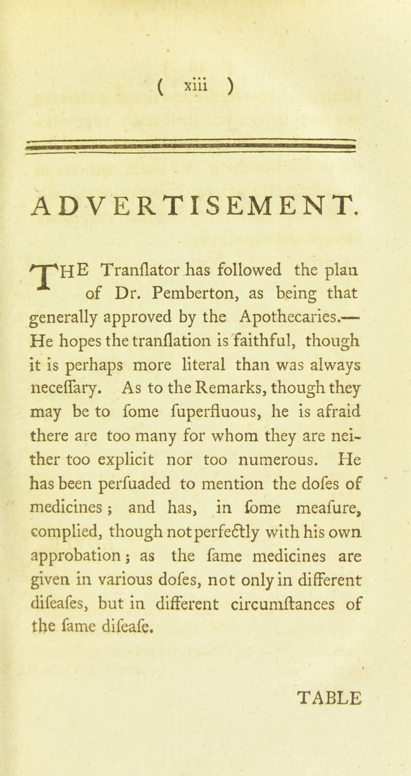 ( ) ADVERTISEMENT. of Dr. Pemberton, as being that generally approved by the Apothecaries.— He hopes the tranflation is faithful, though it is perhaps more literal than was always necelfary. As to the Remarks, though they may be to fome fuperfluous, he is afraid there are too many for whom they are nei- ther too explicit nor too numerous. He has been perfuaded to mention the dofes of medicines; and has, in fome meafure, complied, though notperfedlly with his own approbation; as the fame medicines are given in various dofes, not only in different difeafes, but in different circumftances of the fame difeafe. Tranflator has followed the plan TABLE