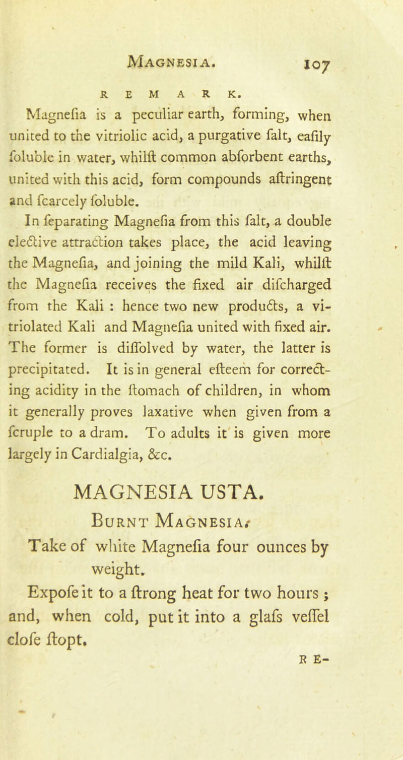 REMARK. Magnefia is a peculiar earth, forming, when united to the vitriolic acid, a purgative fait, eafily foluble in water, whilft common abforbent earths, united with this acid, form compounds aflringent and fcarcely foluble. In feparating Magnefia from this fait, a double elective attraction takes place, the acid leaving the Magnefia, and joining the mild Kali, whilft the Magnefia receives the fixed air difcharged from the Kali : hence two new products, a vi- triolated Kali and Magnefia united with fixed air. The former is diflolved by water, the latter is precipitated. It is in general efteem for correct- ing acidity in the ftomach of children, in whom it generally proves laxative when given from a fcruple to a dram. To adults it is given more largely in Cardialgia, &c. MAGNESIA USTA. Burnt Magnesia/ Take of white Magnefia four ounces by weight. Expofeit to a ftrong heat for two hours; and, when cold, put it into a glafs veftel clofe ftopt.