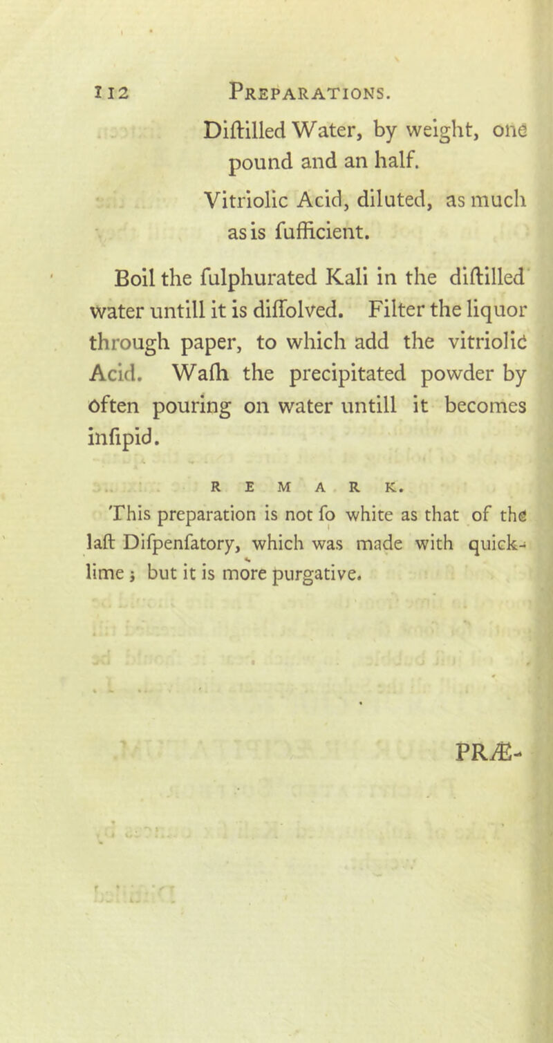 Diftilled Water, by weight, one pound and an half. Vitriolic Acid, diluted, as much as is fufficient. Boil the fulphurated Kali in the diftilled water untill it is diftolved. Filter the liquor through paper, to which add the vitriolic Acid. Wafh the precipitated powder by often pouring on water untill it becomes infipid. REMARK. This preparation is not fo white as that of the laft Difpenfatory, which was made with quick- «• lime; but it is more purgative. PRA2-