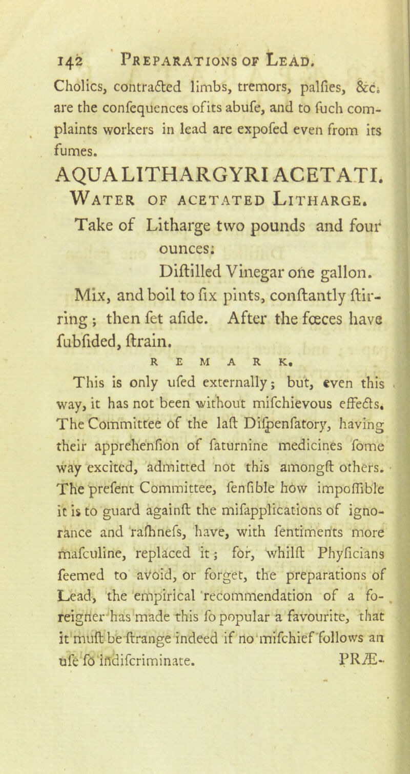 • 142 Preparations of Lead. Cholics, contracted limbs, tremors, palfies, &Ci are the confequences ofits abufe, and to fuch com- plaints workers in lead are expofed even from its fumes. AQUA LITH ARG YRIACETATI. Water of acetated Litharge. Take of Litharge two pounds and four ounces; Diftilled Vinegar one gallon. Mix, and boil to fix pints, conftantly ftir- ring ; then fet afide. After the fceces have fubfided, {train. REMARK, This is only ufed externally; but, even this way, it has not been without mifchievous effefts. The Committee of the laft Dilpenfatory, having their apprehenfion of faturnine medicines fome way excited, admitted not this amongft others. The prefent Committee, fenfible how impoflible it is to guard againft the mifapplications of igno- rance and rafhnefs, have, with fentiments more mafculine, replaced it; for, whilft Phyficians feemed to avoid, or forget, the preparations of Lead, the empirical recommendation of a fo- reigner has made this fo popular a favourite, that it muft be ftrange indeed if no mifchief follows an ufe fo ifidifcriminate. PRA£~
