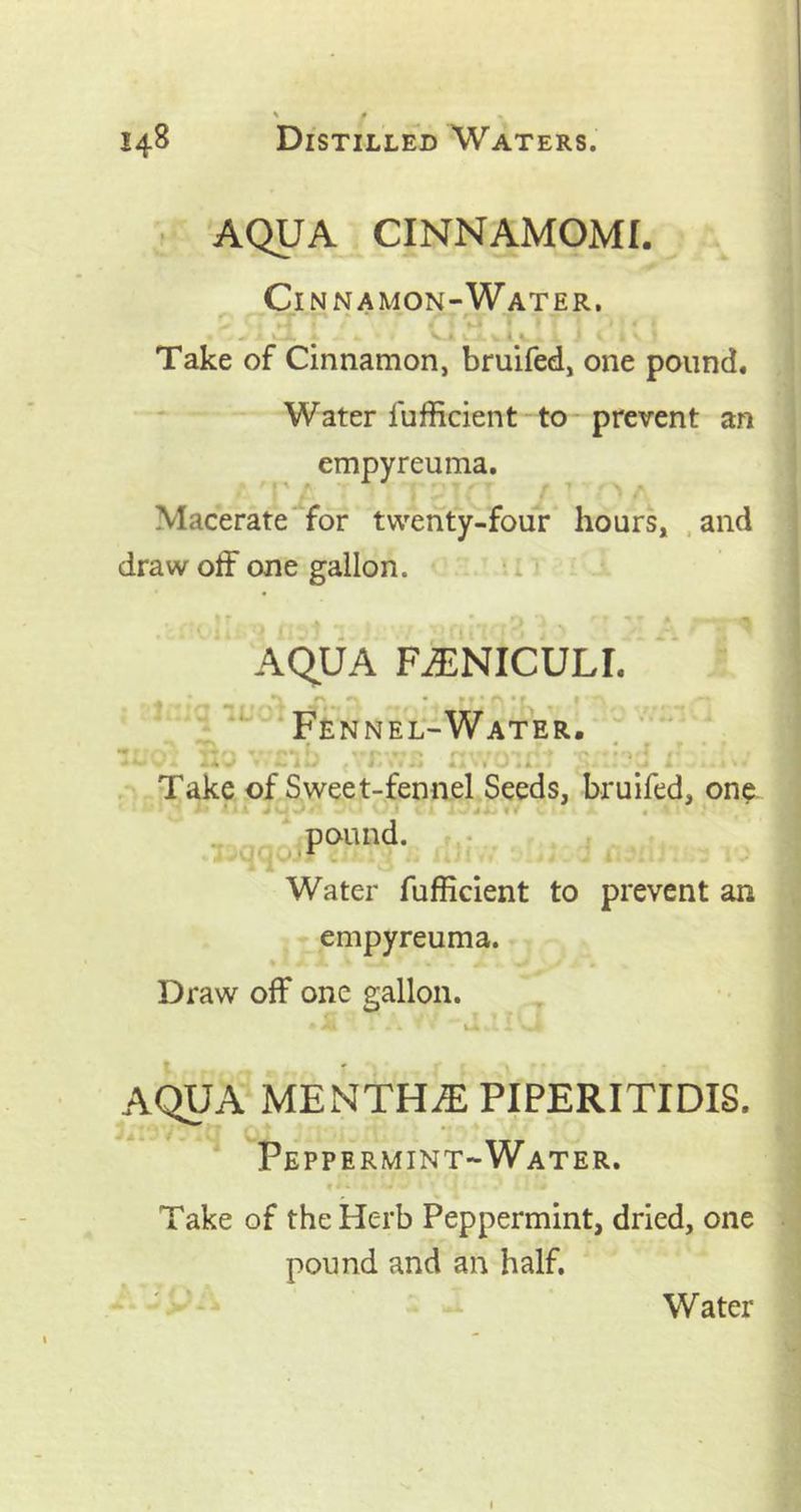 AQUA CINNAMOMI. Cinnamon-Water. •' - *“ • '-a *■ * » rv i - — - * « ^ A. *. •. V.A J. 4 V. >. -V J i 1 v i Take of Cinnamon, bruifed, one pound. Water fufficient to prevent an empyreuma. Macerate for twenty-four hours, and draw off one gallon. i i i AQUA FUNICULI. Fennel-Water. f. j *. nb tvr.\v,s rr . o':. • • Take of Sweet-fennel Seeds, bruifed, one pound. Water fufficient to prevent an empyreuma. Draw off one gallon. AQUA MENTHiE PIPERITIDIS. Peppermint-Water. Take of the Herb Peppermint, dried, one pound and an half. Water